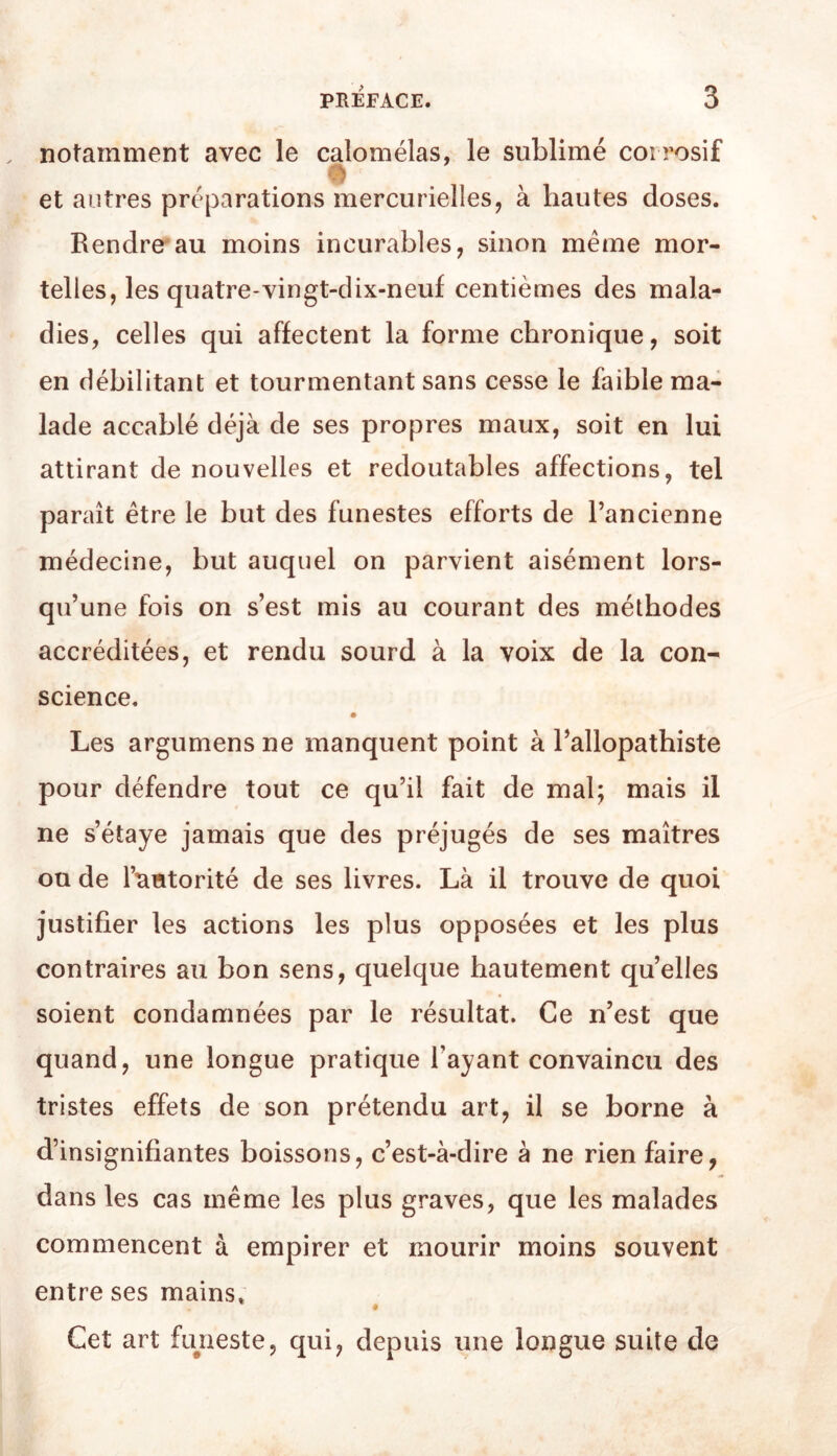notamment avec le calomélas, le sublimé corrosif et autres préparations mercurielles, à hautes doses. Rendre'au moins incurables, sinon même mor- telles, les quatre-vingt-dix-neuf centièmes des mala- dies, celles qui affectent la forme chronique, soit en débilitant et tourmentant sans cesse le faible ma- lade accablé déjà de ses propres maux, soit en lui attirant de nouvelles et redoutables affections, tel paraît être le but des funestes efforts de l’ancienne médecine, but auquel on parvient aisément lors- qu’une fois on s’est mis au courant des méthodes accréditées, et rendu sourd à la voix de la con- science. Les argumens ne manquent point à l’allopathiste pour défendre tout ce qu’il fait de mal; mais il ne s’étaye jamais que des préjugés de ses maîtres ou de l’autorité de ses livres. Là il trouve de quoi justifier les actions les plus opposées et les plus contraires au bon sens, quelque hautement qu’elles soient condamnées par le résultat. Ce n’est que quand, une longue pratique l’ayant convaincu des tristes effets de son prétendu art, il se borne à d’insignifiantes boissons, c’est-à-dire à ne rien faire, dans les cas même les plus graves, que les malades commencent à empirer et mourir moins souvent entre ses mains» Cet art fiyieste, qui, depuis une longue suite de