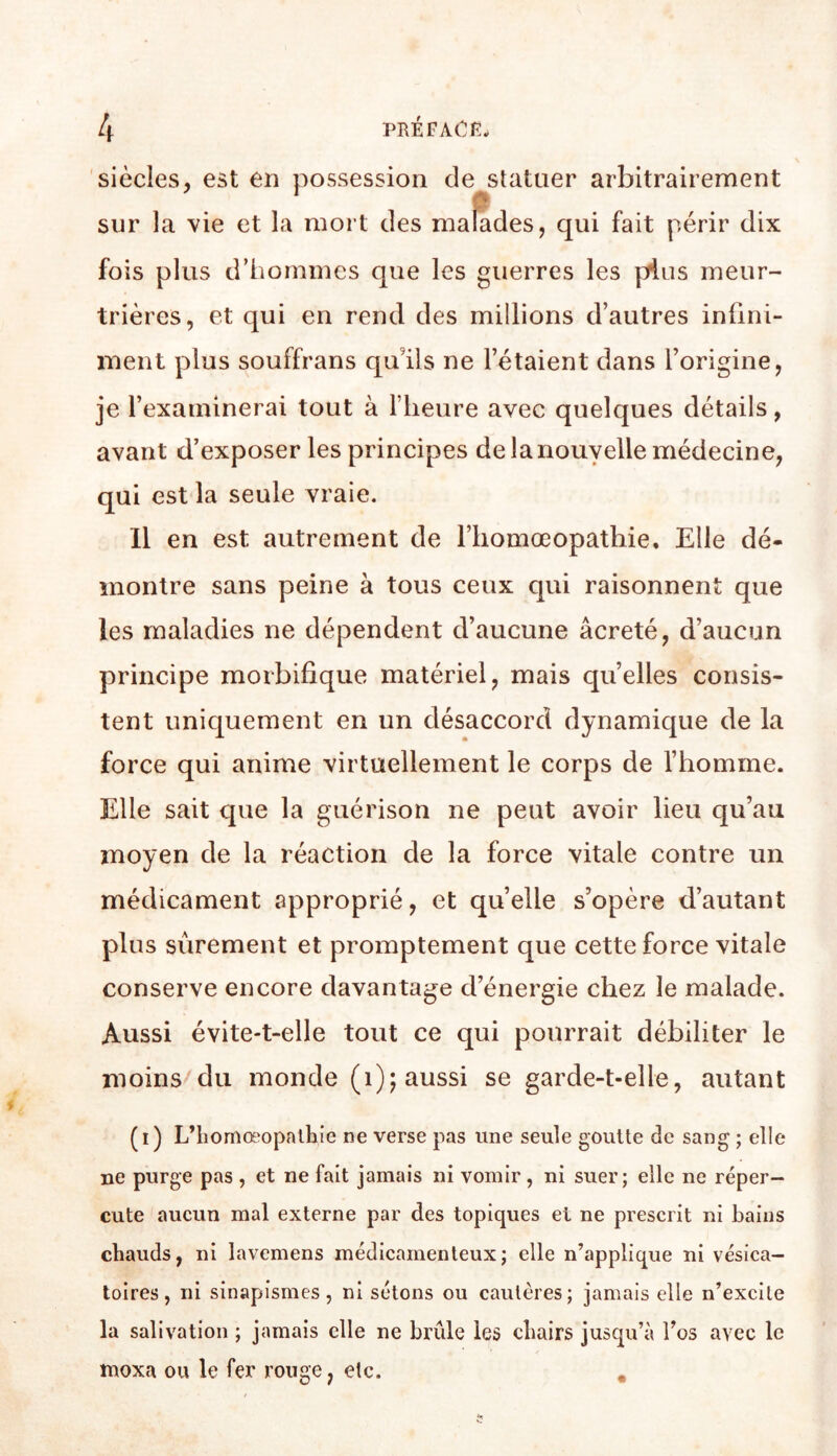 siècles^ est en possession de statuer arbitrairement sur la vie et la mort des malades, qui fait périr dix fois plus d’hommes que les guerres les pHius meur- trières, et qui en rend des millions d’autres infini- ment plus souffrans qu’ils ne l’étaient dans l’origine, je l’examinerai tout à flieure avec quelques détails, avant d’exposer les principes de la nouvelle médecine, qui est la seule vraie. 11 en est autrement de l’iiomœopatbie. Elle dé- montre sans peine à tous ceux qui raisonnent que les maladies ne dépendent d’aucune âcreté, d’aucun principe morbifique matériel, mais quelles consis- tent uniquement en un désaccord dynamique de la force qui anime virtuellement le corps de l’homme. Elle sait que la guérison ne peut avoir lieu qu’au moyen de la réaction de la force vitale contre un médicament approprié, et quelle s’opère d’autant plus sûrement et promptement que cette force vitale conserve encore davantage d’énergie chez le malade. Aussi évite-t-elle tout ce qui pourrait débiliter le moins-^du monde (i); aussi se garde-t-elle, autant (i) L’iiomœopalliie ne verse pas une seule goutte de sang ; elle ne purge pas , et ne fait jamais ni vomir, ni suer; elle ne réper- cute aucun mal externe par des topiques et ne prescrit ni bains chauds, ni lavemens médicamenteux; elle n’applique ni vésica- toires, ni sinapismes, ni sétons ou cautères; jamais elle n’excite la salivation ; jamais elle ne brûle les chairs jusqu’à Tos avec le moxa ou le fer rouge, etc. ,