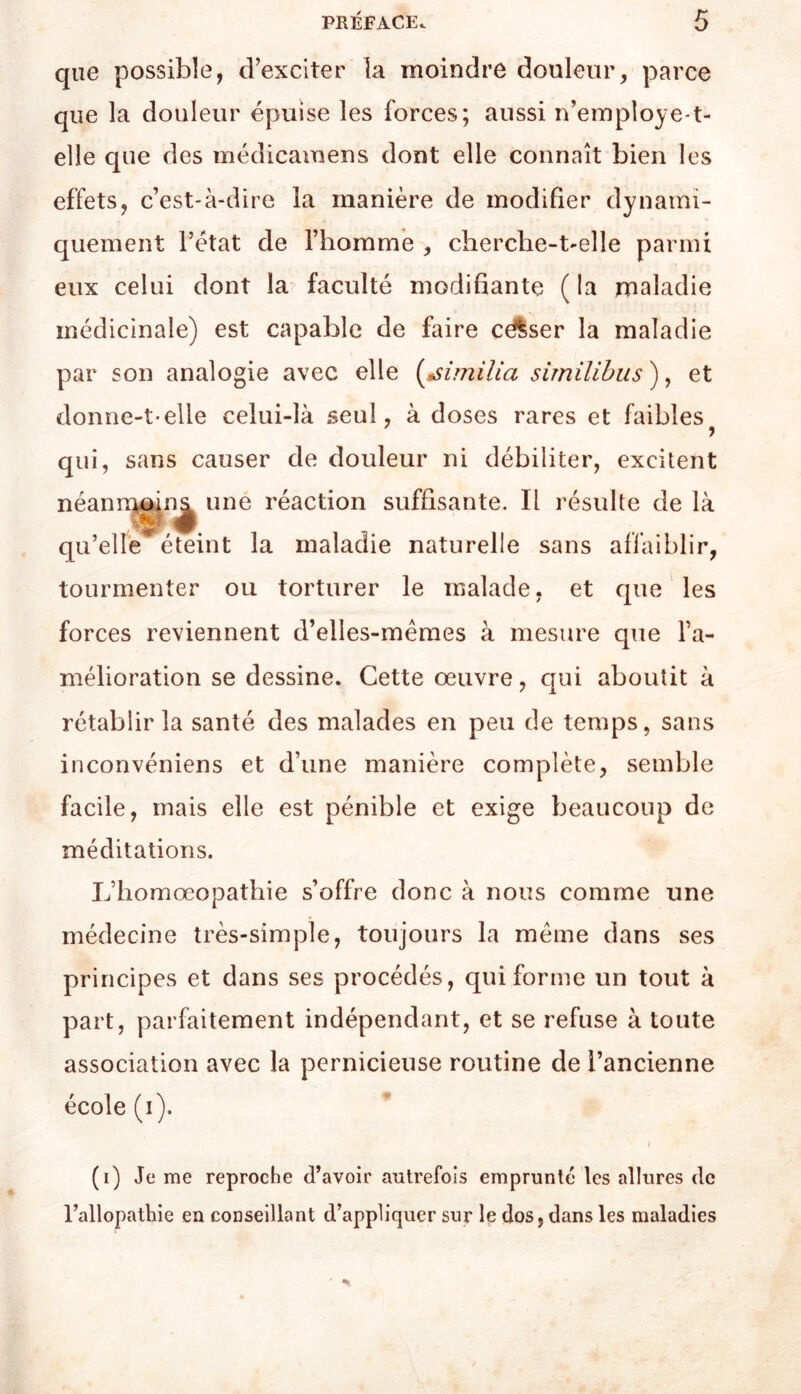 que possible, d’exciter la moindre douleur, parce que la douleur épuise les forces; aussi n’employe-t- elle que des médicamens dont elle connaît bien les effets, c’est-à-dire la manière de modifier dynami- quement l’état de l’homme , cberche-t'elle parmi eux celui dont la faculté modifiante ( la maladie médicinale) est capable de faire célser la maladie par son analogie avec elle {^tsimilia similihus ), et donne-t-elle celui-là seul, à doses rares et faibles qui, sans causer de douleur ni débiliter, excitent néann^oina une réaction suffisante. Il résulte de là qu’elle éteint la maladie naturelle sans afl’aiblir, tourmenter ou torturer le malade, et cjue les forces reviennent d’elles-mêmes à mesure que l’a- mélioration se dessine. Cette œuvre, qui aboutit à rétablir la santé des malades en peu de temps, sans inconvéniens et d’une manière complète, semble facile, mais elle est pénible et exige beaucoup de méditations. L’homœopathie s’offre donc à nous comme une médecine très-simple, toujours la même dans ses principes et dans ses procédés, qui forme un tout à part, parfaitement indépendant, et se refuse à toute association avec la pernicieuse routine de l’ancienne école (i). (i) Je me reproche d’avoir autrefois emprunté les allures de l’allopathie en conseillant d’appliquer sur le dos, dans les maladies