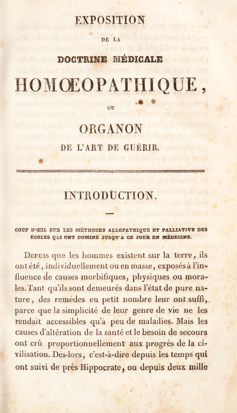 EXPOSITION DE la DOCTRINE MÉDICALE ou ORGANON DE L’ART DE GUÉRIR. INTRODUCTION. COUP D’ŒIL sua LES MÉTHODES ALLOPATHIQUE ET PALLIATIVE DES ÉCOLES QOl ONT DOMINÉ JUSQU'A CE JOUR EN MÉDECINE. Depuis que les hommes existent sur la terre,, ils ont été, individuellement ou en masse, exposés à Fin- fluence de causes morbifiques, physiques ou mora- les. Tant qu’ils sont demeurés dans l’état de pure na- ture, des remèdes en petit nombre leur ont suffi,, parce que la simplicité de leur genre de vie ne les rendait accessibles qu’à peu de maladies. Mais les causes d’altération de la santé et le besoin de secours ont crû proportionnellement aux progrès de la ci- vilisation. Dès-lors, c’est-à-dire depuis les temps qui ont suivi de près Hippocrate ;i ou depuis deux mille
