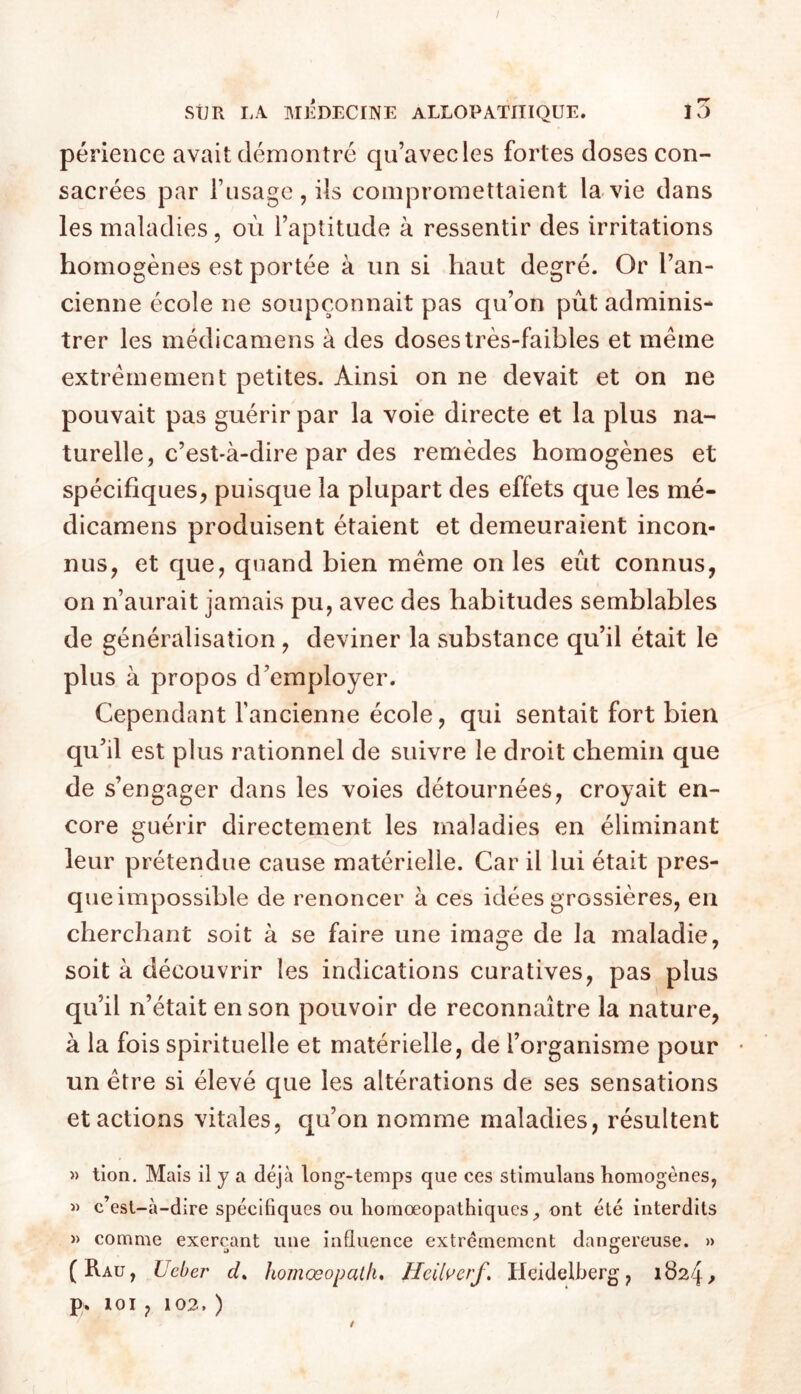 I SiJR LA MlbECINE ALLOPATHIQUE. l5 périence avait démontré qu’avec les fortes doses con- sacrées par l’iisagc , ils compromettaient la vie dans les maladies, où l’aptitude à ressentir des irritations homogènes est portée à un si haut degré. Or l’an- cienne école ne soupçonnait pas qu’on pût adminis- trer les médicamens à des doses très-faibles et même extrêmement petites. Ainsi on ne devait et on ne pouvait pas guérir par la voie directe et la plus na- turelle, c’est-à-dire par des remèdes homogènes et spécifiques, puisque la plupart des effets que les mé- dicamens produisent étaient et demeuraient incon- nus, et que, quand bien même on les eût connus, on n’aurait jamais pu, avec des habitudes semblables de généralisation , deviner la substance qu’il était le plus à propos d’employer. Cependant fancienne école, qui sentait fort bien qu’il est plus rationnel de suivre le droit chemin que de s’engager dans les voies détournées, croyait en- core guérir directement les maladies en éliminant leur prétendue cause matérielle. Car il lui était pres- que impossible de renoncer à ces idées grossières, en cherchant soit à se faire une image de la maladie, soit à découvrir les indications curatives, pas plus qu’il n’était en son pouvoir de reconnaître la nature, à la fois spirituelle et matérielle, de l’organisme pour • un être si élevé que les altérations de ses sensations et actions vitales, qu’on nomme maladies, résultent » tion. Mais il y a déjà long-temps que ces stimulans homogènes, « c’est-à-dire spécifiques ou homœopathiques, ont été interdits » comme exerçant une influence extrêmement dangereuse. » (Rau, Ueber homœopath» Heil^erf. Heidelberg, 1824^ p. loi , 102. )