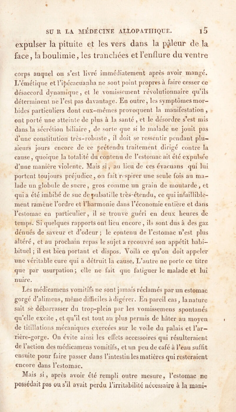 / SUR UA MEDECINE ALLOPATHIQUE. ID expulser la pituite et les vers dans la pâleur de la face, la boulimie, les tranchées et renflure du ventre corps auquel on s’est livré immédiatement après avoir mangé. L’émélique et l’ipécacuanlia ne sont point propres à faire cesser ce désaccord dynamique, el le vomissement révolutionnaire qu’ils déterminent ne l’est pas davantage. En outre, les symptômesmor- Lides particuliers dont cux--mémes provoquent la manifestation , ont porté une atteinte de plus à la santé , et le désordre s’est mis dans la sécrétion biliaire , de sorte que si le malade ne jouit pas d’une constitution très-robuste, il doit se ressentir pendant plu- sieurs jours encore de ce prétendu traitement dirigé contre la cause, quoique la totalité du contenu de l’estomac ait été expulsée d’une manière violente. Mais si, au lieu de ces évacuans qui lui portent toujours préjudice , on fait respirer une seule fois au ma- lade un globule de sucre, gros comme un grain de moutarde, et quia été imbibé de suc dcpulsatille très-étendu, ce qui infaillible- ment ramène l’ordre et l’harmonie dans l’économie entière et dans l’estomac en particulier, il se trouve guéri en deux heures de temps. Si quelques rapports ont lieu encore , ils sont dus à des gaz dénués de saveur et d’odeur ; le contenu de l’estomac n’est plus altéré, et au prochain repas le sujet a recouvré son appétit habi- biluel ; il est bien portant et dispos. Voilà ce qu’on doit appeler une véritable cure qui a détruit la cause. L’autre ne porte ce titre que par usurpation ; elle ne fuit que fatiguer le malade et lui nuire. Les médîcamens vomitifs ne sont jamais réclamés par un estomac gorgé d’alimens, même difficiles à digérer. En pareil cas, lanalure sait sè débarrasser du trop-plein par les vomissemens spontanés qu’elle excite , et qu’il est tout au plus permis de hâter au moyen de titillations mécaniques exercées sur le voile du palais et l’ar- rière-gorge. On évite ainsi les effets accessoires qui résulteraient de l’action des médicamens vomitifs, et un peu de café à l’eau suffit ensuite pour faire passer dans l’intestin les matières qui resteraient encore dans l’estomac. Mais si, après avoir été rempli outre mesure, l’estomac ne possédait pas ou s’il avait perdu l’irritabilité nécessaire à la manb