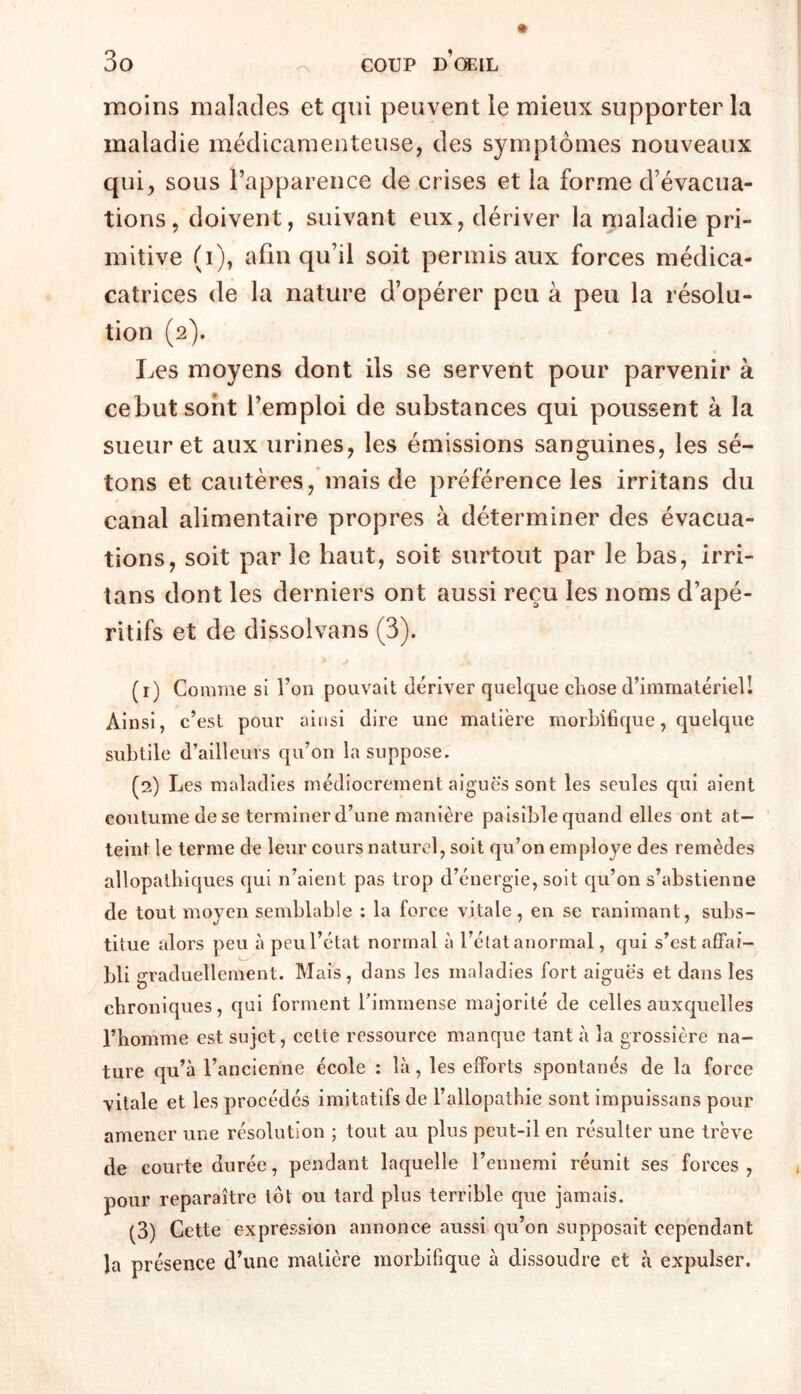 iDoins malades et qui peuvent le mieux supporter la maladie médicamenteuse, des symptômes nouveaux qui, sous l’apparence de crises et la forme d’évacua- tions, doivent, suivant eux, dériver la maladie pri- mitive (i), afin qu’il soit permis aux forces médica- catrices de la nature d’opérer peu à peu la résolu- tion (2). Les moyens dont ils se servent pour parvenir à cebutsoht l’emploi de substances qui poussent à la sueur et aux urines, les émissions sanguines, les sé- tons et cautères, mais de préférence les irritans du canal alimentaire propres à déterminer des évacua- tions, soit par le haut, soit surtout par le bas, irri- tans dont les derniers ont aussi reçu les noms d’apé- ritifs et de dissolvans (3). J (1) Connue si l’on pouvait dériver quelque cliose d’immatériel! Ainsi, c’est pour ai[isi dire une matière morbiBque, quelque subtile d’ailleurs qu’on la suppose. (2) Les maladies médiocrement aigues sont les seules qui aient coutume de se terminer d’une manière paisible quand elles ont at- teint le terme de leur cours naturel, soit qu’on employé des remèdes allopathiques qui n’aient pas trop d’énergie, soit qu’on s’abstienne de tout moyen semblable : la force vitale, en se ranimant, subs- titue alors peu à peu l’état normal à l’état anormal, qui s’est affai- bli graduellement. Mais, dans les maladies fort aiguës et dans les chroniques, qui forment Timmense majorité de celles auxquelles l’homme est sujet, cette ressource manque tant à la grossière na- ture qu’à l’ancienne école : là, les efforts spontanés de la force vitale et les procédés imitatifs de l’allopathie sont impuissans pour amener une résolution ; tout au plus peut-il en résulter une trêve de courte durée, pendant laquelle l’ennemi réunit ses forces , pour reparaître tôt ou tard plus terrible que jamais. (3) Cette expression annonce aussi qu’on supposait cependant la présence d’une matière morbifique à dissoudre et à expulser.