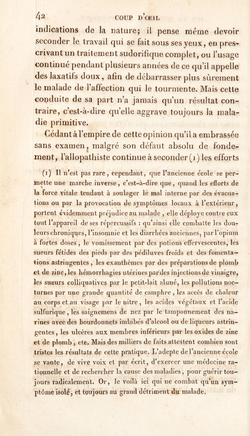 indications de la nature; il pense meme devoir seconder le travail qui se fait sous ses yeux, en près*» crivant un traitement sudorifique complet, ou l’usage continué pendant plusieurs années de ce qu’il appelle des laxatifs doux, afin de débarrasser plus sûrement le malade de l’affection qui le tourmente. Mais cette conduite de sa part n’a jamais qu’un résultat con- traire, c’est-à-dire quelle aggrave toujours la mala- die primitive. Cédant à l’empire de cette opinion qu’il a embrassée sans examen, malgré son défaut absolu de fonde- ment, Fallopathiste continue à seconder (i) les efforts (i) Il n’est pas rare, cependant, que l’ancienne école se per- mette une marche inverse, c’est-à-dire que, quand les efforts de la force vitale tendant à soulager le mal interne par des évacua- tions ou par la provocation de symptômes locaux à l’extérieur, portent évidemment préjudice au malade , elle déployé conti e eux tout l’appareil de ses répercussifs : qu’ainsi elle combatte les dou- leurs chroniques, l’insomnie et les diarrhées anciennes, parTopium à fortes doses , le vomissement par des potions effervescentes, les sueurs fétides des pieds par des pédiluves froids et des fomenta- tions astringentes , les exanthèmes par des préparations de plomb et de zinc,les hémorrhagies utérines par des injections de vinaigre, les sueurs colliquatives par le petit-lait aluné, les pollutions noc- turnes par une grande quantité de camphre , les accès de chaleur au corps et au visage par le nitre , les acides végétaux et l’acide sulfurique, les saignemens de nez par le tamponnement des na- rines avec des bourdonnets imbibés d’alcool ou de liqueurs astrin- gentes , les ulcères aux membres inférieurs par les oxides de zinc et de plomb , etc. Mais des milliers de faits attestent combien sont tristes les résultats de cette pratique. L’adepte de l’ancienne école se vante, de vive voix et par écrit, d’exercer une médecine ra^ tionnelle et de rechercher la cause des maladies, pour guérir tou- jours radicalement. Or, le voilà ici qui ne combat qu’un sym- ptôme isolé, et toujours au grand détriment du malade.