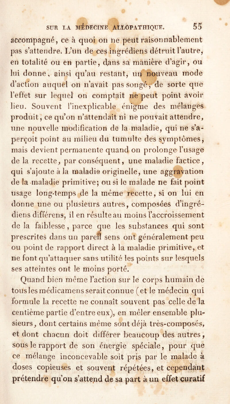 accompagné, ce à quoi on ne peut raisonnablement pas s’attendre. L’un de ces ingrédiens détruit l’autre, en totalité ou en partie, clans sa manière d’agir, ou lui donne, ainsi qu’au restant, uit^'nouveau mode d’action auquel on n’avait pas songé, de sorte que l’effet sur lequel on comptait ne peut point avoir lieu. Souvent l’inexplicable énigme des mélanges produit, ce qu’on n’attendait ni ne pouvait attendre, une nouvelle modification de la maladie, qui ne s’a- perçoit point au milieu du tumulte des symptômes, mais devient permanente quand on prolonge l’usage de la recette, par conséquent, une maladie factice, qui s’ajoute à la maladie originelle, une aggravation de la «maladie primitive; ou si le malade ne fait point usage long-temps de la même recette, si on lui en donne une ou plusieurs autres, composées d’ingré- diens différens, il en résulte au moins l’accroissement de la faiblesse, parce que les substances qui sont prescrites dans un pareil sens ont généralement peu ou point de rapport direct à la maladie primitive, et ne font qu’attaquer sans utilité les points sur lesquels ses atteintes ont le moins porté. Quand bien même l’action sur le corps humain de tous les médicamens serait connue (et le médecin qui formule la recette ne connaît souvent pas celle de la centième partie d’entre eux), en mêler ensemble plu- sieurs, dont certains même sont déjà très-composés, et dont chacun doit différer beaucoup des autres, sous le rapport de son énergie spéciale, pour que ce mélange inconcevable soit pris par le malade à doses copieuses et souvent répétées, et cependant prétendre qu’on s’attend de sa part à un effet curatif