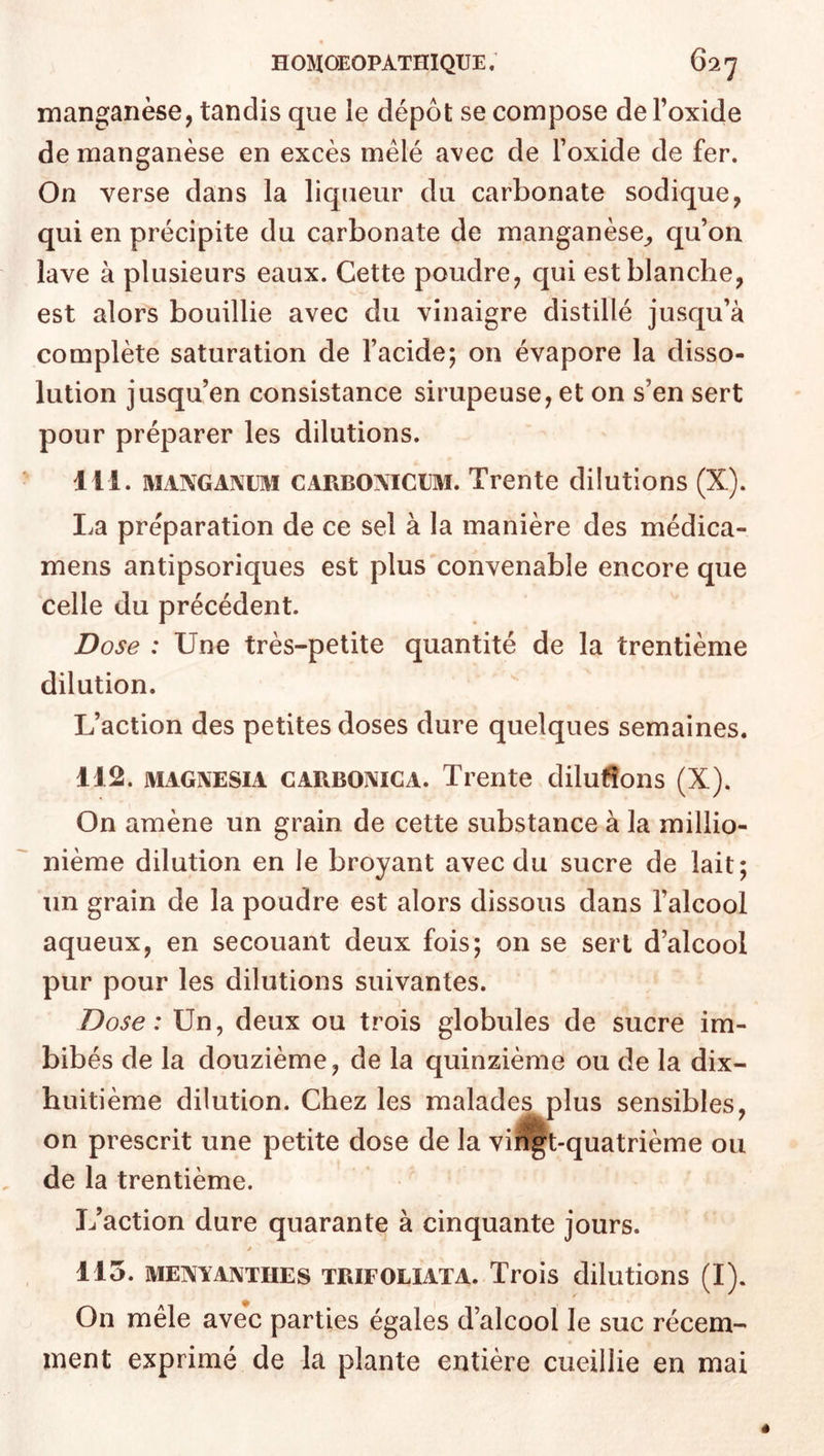 manganèse, tandis que le dépôt se compose de l’oxide de manganèse en excès mêlé avec de l’oxide de fer. On verse dans la liqueur du carbonate sodique, qui en précipite du carbonate de manganèse^ qu’on lave à plusieurs eaux. Cette poudre, qui est blanche, est alors bouillie avec du vinaigre distillé jusqu’à complète saturation de l’acide; on évapore la disso- lution jusqu’en consistance sirupeuse, et on s’en sert pour préparer les dilutions. 111. MANGANiJM CARBOMCUM. Trente dilutions (X). La préparation de ce sel à la manière des médica- mens antipsoriques est plus convenable encore que celle du précédent. Dose : Une très-petite quantité de la trentième dilution. L’action des petites doses dure quelques semaines. 112. MAGNESiA CARBOMCA. Trente dilutions (X). On amène un grain de cette substance à la millio- nième dilution en le broyant avec du sucre de lait; un grain de la poudre est alors dissous dans l’alcool aqueux, en secouant deux fois; on se sert d’alcool pur pour les dilutions suivantes. Dose: Un, deux ou trois globules de sucre im- bibés de la douzième, de la quinzième ou de la dix- huitième dilution. Chez les malades plus sensibles, on prescrit une petite dose de la viî^t-quatrième ou de la trentième. L’action dure quarante à cinquante jours. y 115. MENYANTHES TRIFOLIATA. Trois dilutions (I). On mêle avec parties égales d’alcool le suc récem- ment exprimé de la plante entière cueillie en mai