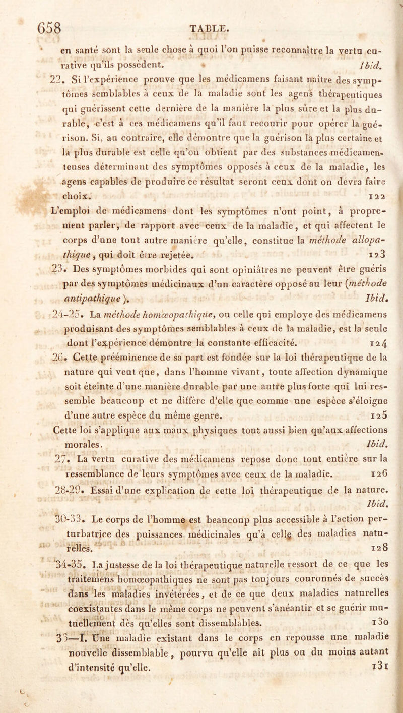 en santé sont la seule chose à quoi l’on puisse reconnaître la vertu cu- rative qu’ils possèdent. - Ibid. 22, Si l’expérience prouve que les niédicamens faisant naître des sytnp- tôiues scmhlahles à ceux de la maladie sont les agens thérapeutiques qui guérissent celle dernière de la manière la plus sure et la plus du- rable, c’est à ces médicainens qu’il faut recourir pour opérer la gué- rison. Si, an contraire, elle démontre que la guérison la plus certaine et la plus durable est celle qu’on obtient par des substances médicamen- teuses déterminant des symptômes opposés à ceux de la maladie, les agens capables de produire ce résultat seront ceux dont on devra faire choix. 122 L’emploi de médicamens dont les symptômes n’ont point, à propre- ment parler, de rapport avec ceux de la maladie, et qui affectent le corps d’une tout autre manière qu’elle, constitue la méthode allopa- thique ^ qui doit être rejetée. 128 23. Des symptômes morbides qui sont opiniâtres ne peuvent être guéris par des symptômes médicinaux d’un caractère opposé au leur {jnéthode antipathique ), Ibid, 24-25. La méthode homœopathiqiie, ou celle qui employé des médicamens produisant des symptômes semblables à ceux de la maladie, est la seule dont l’expérience démontre la constante efficacité. 124 20. Cette prééminence de sa part est fondée sur la loi thérapeutique de la nature qui veut que, dans l’homme vivant, toute affection dynamique soit éteinte d’une manière durable par une autre plus forte qui lui res- semble beaucoup et ne diffère d’elle que comme une espèce s’éloigne d’une autre espèce du même genre. 125 Celte loi s’applique aux maux physiques tout aussi bien qu’aux affections morales. Ibid. 27. La vertu curative des médicamens repose donc tout entière sur la ressemblance de leurs symptômes avec ceux de la maladie. 126 28-29. Essai d’une explication de cette loi thérapeutique de la nature. Ibid. 30-33. Le corps de l’homme est beaucoup plus accessible à l’action per- turbatrice des puissances médicinales qu’à cellg des maladies natu- relies. 128 34-35. La justesse de la loi thérapeutique naturelle ressort de ce que les traitemens homœopathiques ne sont pas toujours couronnés de succès dans les maladies invétérées, et de ce que deux maladies naturelles coexistantes dans le même corps ne peuvent s’anéantir et se guérir mu- tuellement dès qu’elles sont dissemblables. 13o 3 3—I, Une maladie existant dans le corps en repousse une maladie nouvelle dissemblable, pourvu qu’elle ait plus ou du moins autant d’intensité qu’elle.