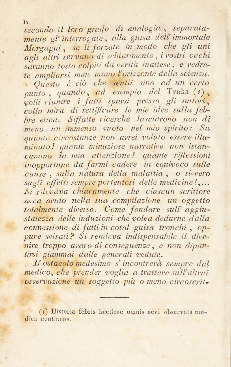 mente gl’ interrogate, alla guisa dell’immortale Morgagni, «se li forzate in modo che gli uni agli altri servano di schiarimento, i occhi saranno tosto colpiti da verità inattese, e vedre- te ampliarsi man mano l’orizzonte della scienza. Questo è ciò che sentii sino ad un cerio punto , quando, esempio del Trnka (f) > riunire i fatti sparsi presso gli autori, colla mira di rettificare le mie idee sulla feb- bre etica. Siffatte ricerche lasciarono non di meno un immenso vuoto nel mio spìrito: Su aitante circostanze non avrei voluto essere illu- minato l quante minuziose narrative non èst an- cavano la mia attenzione ! quante riflessioni inopportune da farmi cadere in equivoco sulle cause , sulla natura della malattia , o sivvero * « * sugli effetti sempre portentosi delle medicine /,... Si rilevava chiaramente che ciascun scrittore avea avuto nella sua compilazione un oggetto totalmente diverso. Come fondare sull3 aggiu- statezza delle induzioni che volea dedurne dalia connessione di fatti in coiai guisa tronchi , op- pure svisati? Sì rendeva indispensabile il dive- nire troppo avaro di conseguenze, e non dipar- tirsi giammai dalle generali vedute. L’ ostacolo medesimo s’ incontrerà sempre dal medico, che prender voglia a trattare sull’altrui osservazione un soggetto pm o meno circoscrìU (i) Hìstoria febris hecticae oianis aevi obseryata me- dica ccntinens.