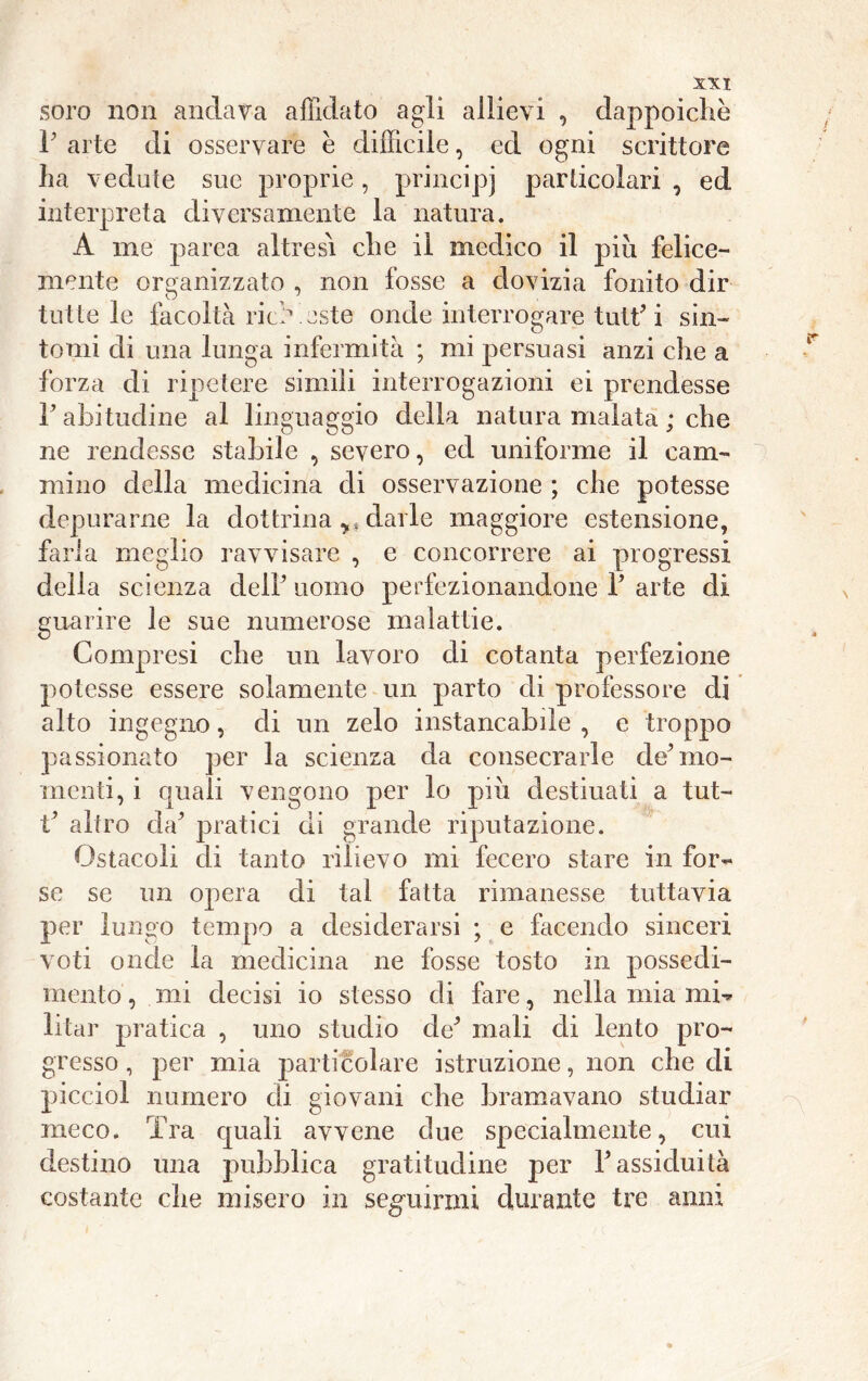 soro non andava affidato agli allievi , dappoiché P arte di osservare è difficile, ed ogni scrittore ha vedute sue proprie, principi particolari , ed interpreta diversamente la natura. A me parca altresì che il medico il piu felice- mente organizzato , non fosse a dovizia fondo dir tutte le facoltà riddaste onde interrogare tutt’i sin- tomi di una lunga infermità ; mi persuasi anzi che a forza di ripetere simili interrogazioni ei prendesse l’abitudine al linguaggio della natura malata ; che ne rendesse stabile , severo, ed uniforme il cam- mino della medicina di osservazione ; che potesse depurarne la dottrina darle maggiore estensione, farla meglio ravvisare , e concorrere ai progressi della scienza delP uomo perfezionandone P arte di guarire le sue numerose malattie. Compresi che un lavoro di cotanta perfezione potesse essere solamente un parto di professore di alto ingegno, di un zelo instancabile , e troppo passionato per la scienza da consecrarle de’mo- menti, i quali vengono per lo piu destinati a tut- t’ altro da’ pratici di grande riputazione. Ostacoli di tanto rilievo mi fecero stare in fore- se se un opera di tal fatta rimanesse tuttavia per lungo tempo a desiderarsi ; e facendo sinceri voti onde la medicina ne fosse tosto in possedi- mento , mi decisi io stesso di fare, nella mia mi-* litar pratica , uno studio de’ mali di lento pro- gresso , per mia particolare istruzione, non che di picciol numero di giovani che bramavano studiar meco. Tra quali avvene due specialmente, cui destino una pubblica gratitudine per P assiduità costante che misero in seguirmi durante tre anni