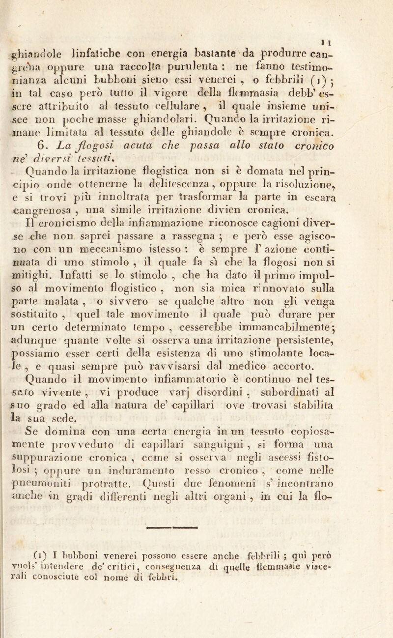 ghiandole linfatiche con energia bastante da produrre can- greha oppure una raccolta purulenta : ne fanno testimo- nianza alcuni bubboni sieno essi venerei , o febbrili (j) • in tal caso però tutto il vigore della flemmasia debb’ es- sere attribuito al tessuto cellulare , il quale insieme uni- sce non poche masse ghiandolari. Quando la irritazione ri- mane limitata al tessuto delle ghiaudole è sempre cronica. 6. La Jlogosi acuta che passa allo stato cronico ne diversi tessuti. Quando la irritazione flogistica non si è domata nel prin- cipio onde ottenerne la delilescenza, oppure la risoluzione, e si trovi più innoltrala per trasformar la parte in escara cangrenosa , una simile irritazione divien cronica. Il cronicismo della infiammazione riconosce cagioni diver- se che non saprei passare a rassegna ; e però esse agisco- no con un meccanismo islesso : e sempre l1 azione conti- nuata di uno stimolo , il quale fa sò che la flogosi non si mitighi. Infatti se lo stimolo , che ha dato il primo impul- so al movimento flogistico, non sia mica rinnovato sulla parte malata , o sivvero se qualche altro non gli venga sostituito , quel tale movimento il quale può durare per un cerio determinalo tempo , cesserebbe immancabilmente; adunque quante volte si osserva una irritazione persistente, possiamo esser certi della esistenza di uno stimolante loca- le , e quasi sempre può ravvisarsi dal medico accorto. Quando il movimento infiammatorio e continuo nel tes- salo vivente , vi produce varj disordini , subordinati al suo grado ed alla natura de’capillari ove trovasi stabilita la sua sede. Se domina con una certa energia in un tessuto copiosa- mente provveduto di capillari sanguigni , si forma una suppurazione cronica , come si osserva negli ascessi fisto- losi ; oppure un induramento rosso cronico , come nelle pneumoniti protratte. Questi due fenomeni s1 incontrano anche in gradi differenti negli altri organi , in cui la flo- (i) I bubboni venerei possono essere anche febbrili ; qui però vnols’ intendere de’critici, conseguenza di quelle flemmaaie visce- rali conosciute col nome di febbri.