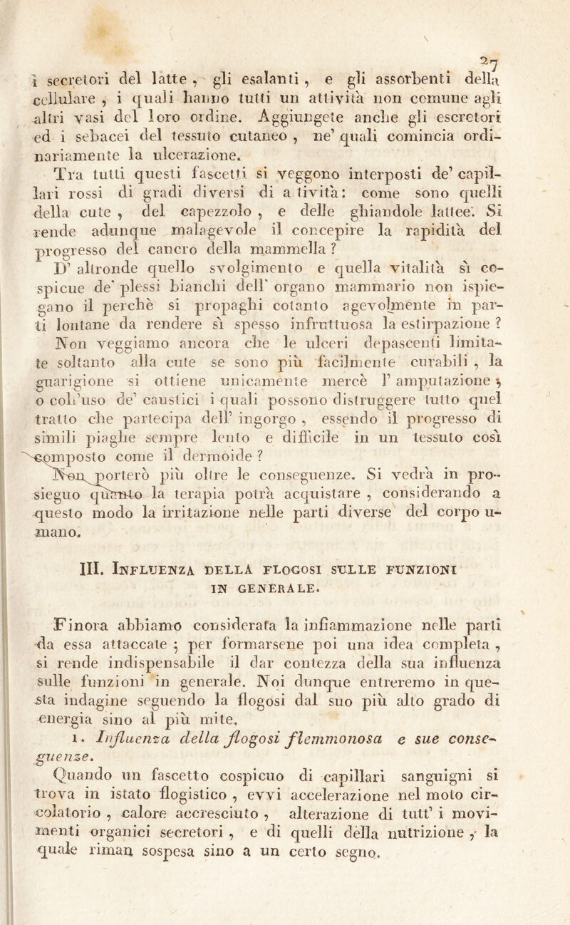 I secretori del latte , gli esalanti , e gli assorbenti della cellulare , i quali hanno tutti un attivila non comune agli altri vasi del loro ordine. Aggiungete anche gli escretori ed i sebacei del tessuto cutaneo , ne1 quali comincia ordi- nariamente la ulcerazione. Tra tutti questi fascetti si veggono interposti de1 capil- lari rossi di gradi diversi di ativita: come sono quelli della cute , del capezzolo , e delle ghiandole lattee'. Si rende adunque malagevole il concepire la rapidità del progresso del cancro della mammella ? D1 altronde quello svolgimento e quella vitalità sì co- spicue de' plessi bianchi dell' organo mammario non Spie- gano il perchè si propaghi cotanto agevolmente in par- ti lontane da rendere sì spesso infruttuosa la estirpazione ? Non veggiamo ancora che le ulceri depascenti limita- te soltanto alla cute se sono piu facilmente curabili , la guarigione si ottiene unicamente mercè V amputazione s> o coll’uso de’ caustici i quali possono distruggere tutto quel tratto che partecipa dell’ ingorgo , essendo il progresso di simili piaghe sempre lento e difficile in un tessuto così Composto come il dermoide ? Nonnorterò più olire le conseguenze. Si vedrà in pro- sieguo qìùmten la terapia potrà acquistare , considerando a questo modo la irritazione nelle parti diverse del corpo li- mano. III. Influenza della flogosi sulle funzioni in generale. Finora abbiamo considerata la infiammazione nelle parti da essa attaccate 5 per formarsene poi una idea completa , si rende indispensabile il dar contezza della sua influenza sulle funzioni in generale. Noi dunque entreremo in que- sta indagine seguendo la flogosi dal suo piu alto grado di energia sino al piu mite. 1. Influenza della flogosi flemmonosa e sue conse- guenze. Quando un fascette cospicuo di capillari sanguigni si trova in istato flogistico , evvi accelerazione nel moto cir- colatorio , calore accresciuto , alterazione di tutf* i movi- menti organici secretori , e di quelli della nutrizione la quale rimari sospesa sino a un certo segno.