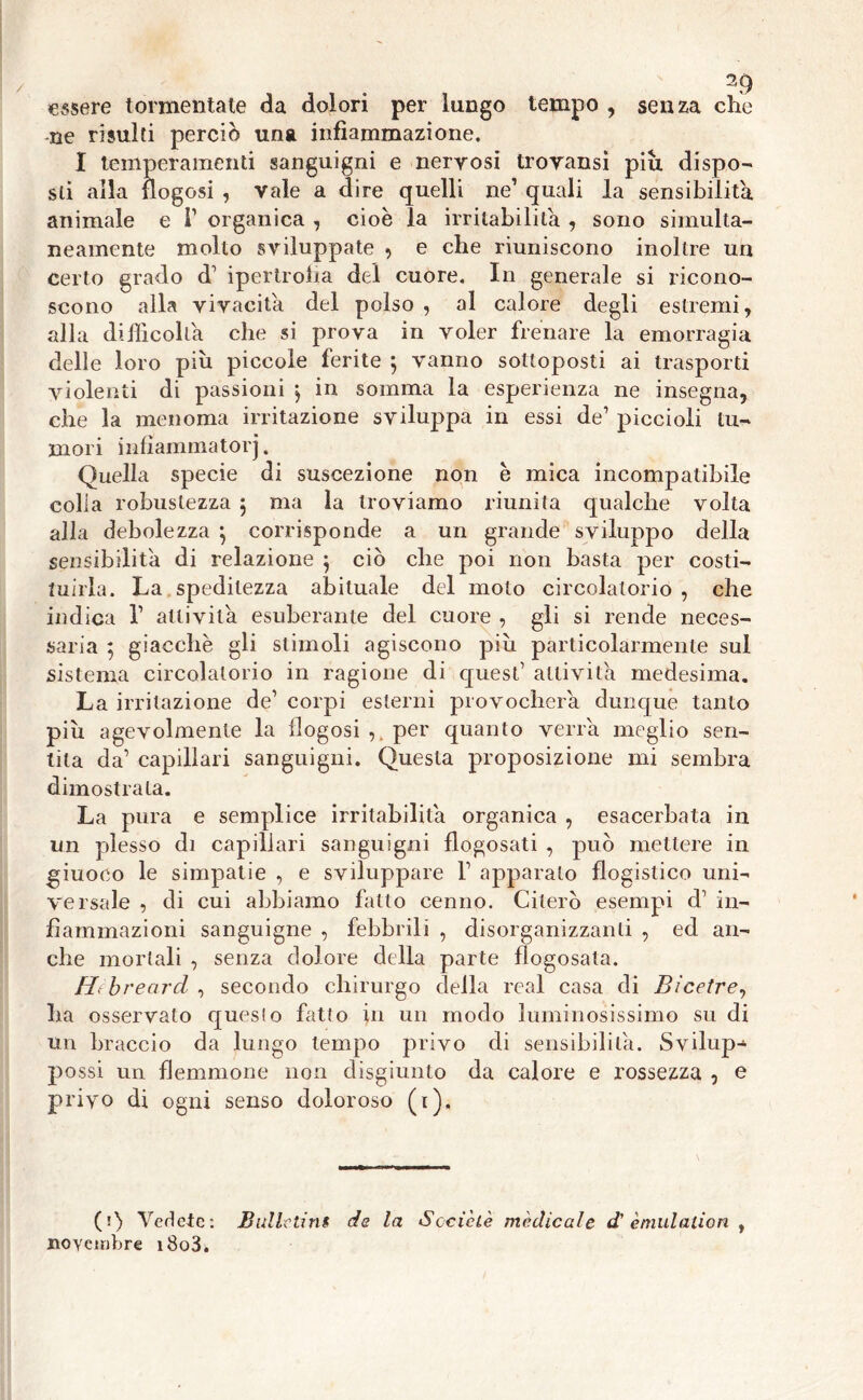 essere tormentate da dolori per lungo tempo , senza che -ne risulti perciò una infiammazione. I temperamenti sanguigni e nervosi trovansi piu dispo- sti alla {logosi , vale a dire quelli ne’ quali la sensibilità animale e T organica , cioè la irritabilità , sono simulta- neamente molto sviluppate , e che riuniscono inoltre un certo grado d’ ipertrofia del cuore. In generale si ricono- scono alla vivacità del polso , al calore degli estremi, alla difficolta che si prova in voler frenare la emorragia delle loro più piccole ferite $ vanno sottoposti ai trasporti violenti di passioni , in somma la esperienza ne insegna, che la menoma irritazione sviluppa in essi de’ piccioli tu- mori infìammator j. Quella specie di suscezione non è mica incompatibile colia robustezza 5 ma la troviamo riunita qualche volta alla debolezza *, corrisponde a un grande sviluppo della sensibilità di relazione $ ciò che poi non basta per costi- tuirla. La speditezza abituale del moto circolatorio, che indica V attivila esuberante del cuore , gli si rende neces- saria 5 giacche gli stimoli agiscono piu particolarmente sul sistema circolatorio in ragione di quest’ attivila medesima. La irritazione de’ corpi esterni provocherà dunque tanto più agevolmente la flogosi per quanto verrà meglio sen- tita da’ capillari sanguigni. Questa proposizione mi sembra dimostrala. La pura e semplice irritabilità organica , esacerbata in un plesso di capillari sanguigni flogosati , può mettere in giuoco le simpatie , e sviluppare V apparato flogistico uni- versale , di cui abbiamo fatto cenno. Citerò esempi d1 in- fiammazioni sanguigne , febbrili , disorganizzanti , ed an- che mortali , senza dolore della parte flogosata. Hfb re arci , secondo chirurgo della reai casa di Bi cetre, ha osservato questo fatto in un modo luminosissimo su di un braccio da lungo tempo privo di sensibilità. Svilup- possi un flemmone non disgiunto da calore e rossezza , e privo di ogni senso doloroso (1), (1) Vedete: JBulle tini de la Socie tè medicale d' è mutali on , novembre i8o3à