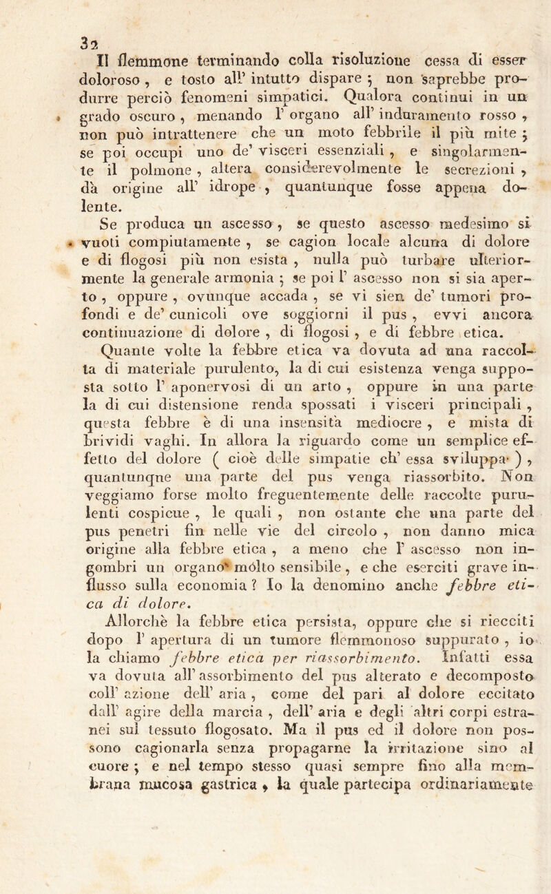 Zi II flemmone terminando colla risoluzione cessa di esser doloroso , e tosto all’ intutto dispare *, non 'saprebbe pro- durre perciò fenomeni simpatici. Qualora continui in un grado oscuro , menando l1 organo all’ induramento rosso , non può intrattenere che un moto febbrile il più mite j se poi occupi uno de’ visceri essenziali , e singolarmen- te il polmone , altera considerevolmente le secrezioni > da origine all’ idrope , quantunque fosse appena do- lente. Se produca un ascesso , se questo ascesso medesimo si « vuoti compiutamente , se cagion locale alcuna di dolore e di flogosi più non esista , nulla può turbare ulterior- mente la generale armonia 5 se poi f ascesso non si sia aper- to , oppure , ovunque accada , se vi sien de1 tumori pro- fondi e de’ cunicoli ove soggiorni il pus , evvi ancora continuazione di dolore , di flogosi , e di febbre etica. Quante volte la febbre etica va dovuta ad una raccol- ta di materiale purulento, la di cui esistenza venga suppo- sta sotto P aponervosi di un arto , oppure in una parte la di cui distensione renda spossati i visceri principali , questa febbre è di una insensita mediocre , e mista di brividi vaghi. In allora la riguardo come un semplice ef- fetto del dolore ( cioè delle simpatie eh’ essa sviluppa- ) , quantunque una parte del pus venga riassorbito. Non veggi amo forse molto freguentemente delle raccolte puru- lenti cospicue , le quali , non ostante che una parte del pus penetri fin nelle vie del circolo , non danno mica origine alla febbre etica , a meno che 1’ ascesso non in- gombri un organo- mólto sensibile , e che eserciti grave in- flusso sulla economia? Io la denomino anche febbre eti- ca di dolore. Allorché la febbre etica persista, oppure che si riecciti dopo f apertura di un tumore flemmonoso suppurato , io la chiamo febbre etica per riassorbimento. Infatti essa va dovuta alf assorbimento del pus alterato e decomposto colf azione dell’ aria , come del pari al dolore eccitato dall agire della marcia , dell’ aria e degli altri corpi estra- nei sul tessuto flogosato. Ma il pus ed il dolore non pos- sono cagionarla senza propagarne la irritazione sino al cuore \ e nel tempo stesso quasi sempre fino alla mem- bi ana mucosa gastrica » la quale partecipa ordinariamente