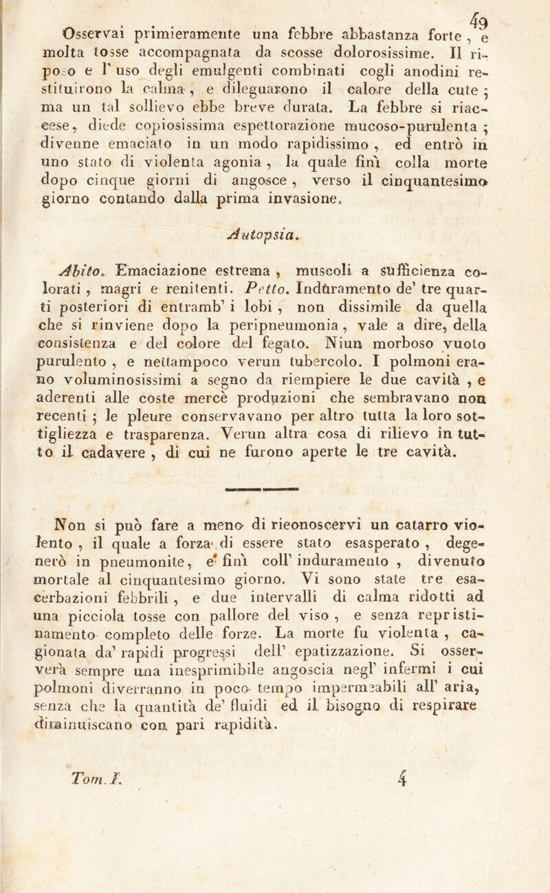 Osservai primieramente una febbre abbastanza forte , e molta tosse accompagnata da scosse dolorosissime. Il ri- po o e fuso degli emulgenti combinati cogli anodini re- stituirono la calma, e dileguarono il calore della cute } ma un tal sollievo ebbe breve durata. La febbre si riac- cese, diede copiosissima espettorazione mucoso-purulenta ; divenne emaciato in un modo rapidissimo , ed entrò ili uno stato di violenta agonia , la quale fini colla morte dopo cinque giorni di angosce , verso il cinquantesimo giorno contando dalla prima invasione. Autopsia. Abito* Emaciazione estrema , muscoli a sufficienza co- lorati , magri e renitenti. Petto, Induramento de’ tre quar- ti posteriori di entrami i lobi , non dissimile da quella che si rinviene dopo la peripneumonia, vale a dire, della consistenza e del colore del fegato. Niun morboso vuoto purulento , e nellampoco verun tubercolo. I polmoni era- no voluminosissimi a segno da riempiere le due cavila , e aderenti alle coste mercè produzioni che sembravano non recenti ; le pleure conservavano per altro tutta la loro sot- tigliezza e trasparenza. Verun altra cosa di rilievo in tut- to il cadavere , di cui ne furono aperte le tre cavità. Non si può fare a meno di riconoscervi un catarro vio- lento , il quale a forza* di essere stato esasperato , dege- nerò in pneumonite, e'fini coll1 induramento , divenuto mortale al cinquantesimo giorno. Vi sono state tre esa- cerbazioni febbrili , e due intervalli di calma ridotti ad una picciola tosse con pallore del viso , e senza repristi- namento completo delle forze. La morte fu violenta , ca- gionata da1 rapidi progressi dell1 epatizzazione. Si osser- verà sempre una inesprimibile angoscia negl1 infermi i cui polmoni diverranno in poco tempo impermeabili all1 aria, senza die la quantità de1 fluidi ed il bisogno di respirare diminuiscano con pari rapidità. Tom.I. 4