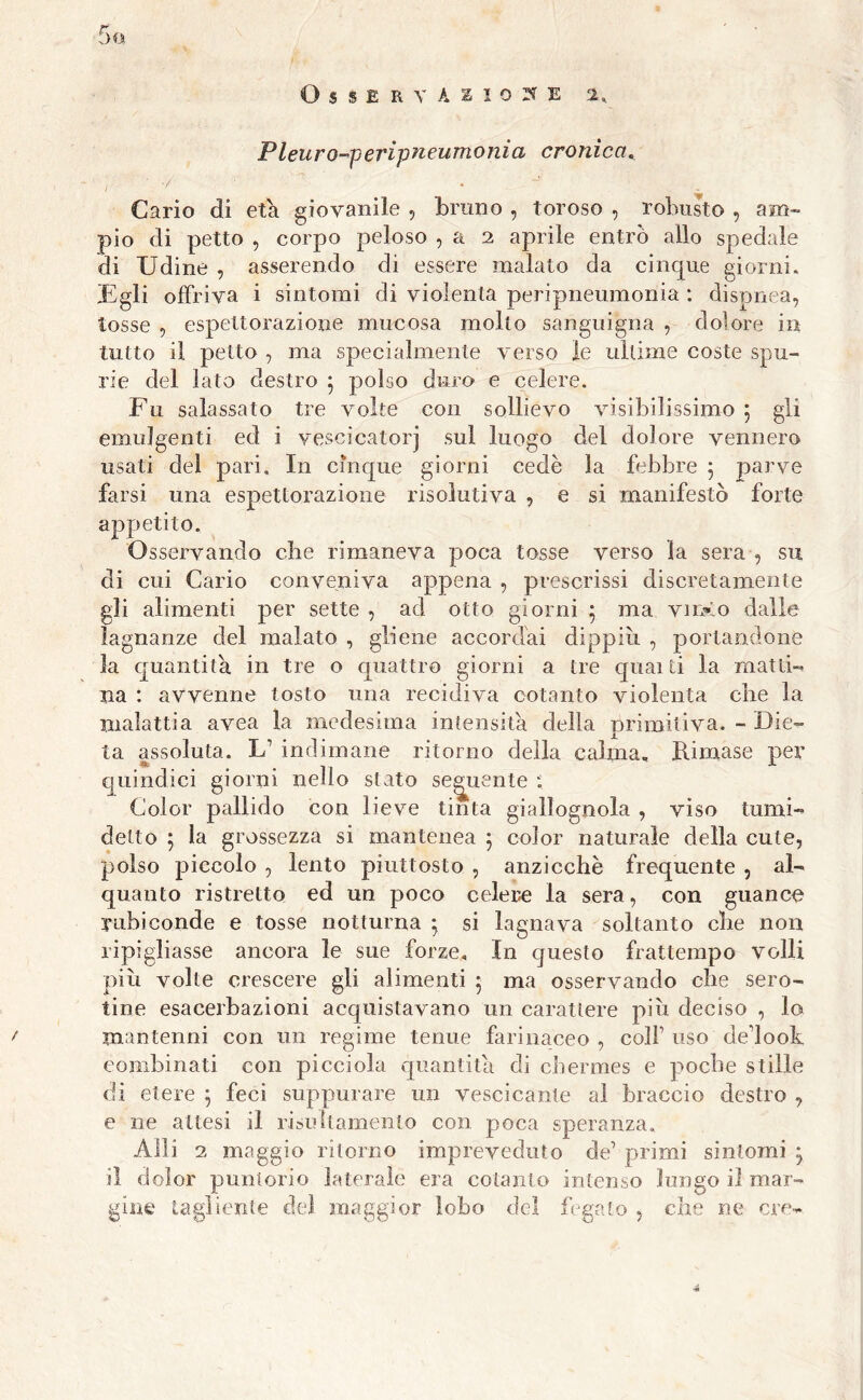 Osservasi©»® i, Pleuro-peripneumonia cronica. i ' Cario di età giovanile , bruno , toroso , robusto , am- pio di petto , corpo peloso , a 2 aprile entrò allo spedale di Udine , asserendo di essere malato da cinque giorni. Egli offriva i sintomi di violenta peripneumonia : dispnea, tosse , espettorazione mucosa molto sanguigna , dolore in tutto il petto , ma specialmente verso le ultime coste spu- rie del lato destro 5 polso duro e celere. Fu salassato tre volte con sollievo visibilissimo 5 gli emuJgenti ed i vescicatorj sul luogo del dolore vennero usati del pari. In cinque giorni cede la febbre 5 parve farsi una espettorazione risolutiva , e si manifestò forte appetito. Osservando che rimaneva poca tosse verso la sera , su di cui Cario conveniva appena , prescrissi discretamente gli alimenti per sette , ad otto giorni 5 ma vino dalle lagnanze del malato , gliene accordai dippih , portandone la quantità, in tre o quattro giorni a tre quaiti la matti- na : avvenne tosto una recidiva cotanto violenta che la malattia avea la medesima intensità della primitiva. - Die- ta assoluta. U indimane ritorno della calma. Rimase per quindici giorni nello stato seguente ; Color pallido con lieve tinta giallognola , viso turni- detto ; la grossezza si mantenea ; color naturale della cute, polso piccolo , lento piuttosto , anzicchè frequente , al- quanto ristretto ed un poco celere la sera, con guance rubiconde e tosse notturna * si lagnava soltanto che non ripigliasse ancora le sue forze. In questo frattempo volli più volte crescere gli alimenti 5 ma osservando che sero- tine esacerbazioni acquistavano un carattere più deciso , lo mantenni con un regime tenue farinaceo , colf uso delook combinati con picciola quantità di chermes e poche stille di etere ; feci suppurare un vescicante al braccio destro , e ne attesi il risultamento con poca speranza, Alli 2 maggio ritorno impreveduto de’ primi sintomi j il dolor puntorio laterale era cotanto intenso lungo il mar- gine tagliente del maggior lobo del fegato , che ne ere-