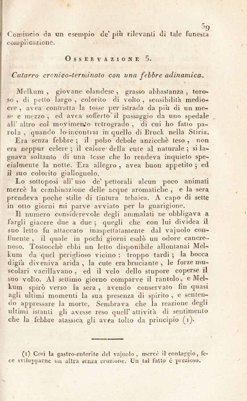 > Comincio da un esempio de’ più rilevanti di tale funesta i complicazione. Osservazione 5. Catarro cronico-terminato con una febbre adinamica. Melknm , giovane olandese , grasso abbastanza , toro- so , di petto largo , colorilo di volto , sensibilità medio- cre , avea contratta la tosse per istrada da più di un me- se e mezzo , ed avea sofferto il passaggio da uno spedale all1 altro col movimento retrogrado , di cui lio fatto pa- rola , quando Rincontrai in quello di Bruck nella Stiria. Era senza febbre ; il polso debole anzicchè teso , non era neppur celere; il calore della cute al naturale; si la- gnava soltanto di una tesse che lo rendeva inquieto spe- cialmente la notte. Era allegro , avea buon appetito ; ed il suo colorito giallognolo. Lo sottoposi alF uso de’ pettorali alcun poco animati mercè la combinazione delle acque aromatiche , e la sera prendeva poche stille di tintura tebaica. A capo di sette in otto giorni mi parve avviato per la guarigione. Il numero considerevole degli ammalati ne obbligava a fargli giacere due a due ; quegli che con lui dividea il suo letto fu attaccato inaspettatamente dal vajuolo con- fluente , il quale in pochi giorni esalò un odore cancre- noso. Tostocchè ebbi un letto disponibile allontanai Mel- kum da quel periglioso vicino : troppo tardi ; la bocca digia diveniva arida , la cute era bruciante , le forze mu- scolari vacillavano , ed il velo dello stupore coperse il suo volto. Al settimo giorno comparve il rantolo, e Mel- kum spirò verso la sera , avendo conservato fin quasi agli ultimi momenti la sua presenza di spirito , e senten- do appressare la morte. Sembrava che la reazione degli ultimi istanti gli avesse reso queir attivila di sentimento che la febbre alassica gli avea tolto da principio (1). (i) Così la gastro-enterite del vajuolo, mercè il contaggio, fe- ce svilupparne un altra senza eruzione. Un tal fatto è prezioso.