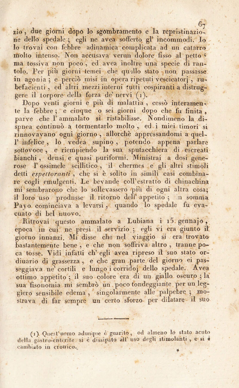 zìo , due giorni dopo lo sgòttibramento e la repristìnazìo- ne dello spedale ; egli ne avea sofferto gl1 incommodi. Io 10 trovai con febbre adinamica complicata ad un catarro molto intenso. Non accusava ver itti dolore fìsso al petto 4 ma tossiva non poco , ed avea inoltre una specie di ran- tolo. Per piu giorni temei che qudlo stato non passasse in agonia ; e perciò misi in opera ripetuti vescicatorj , ni- befacienli , ed altri mezzi interni tutti cospiranti a distrug- gere il torpore della forza de'nervi (1). Dopo venti giorni e più di malattia , cessò interamen- te la febbre ; e cinque o sei giorni dopo che fu finita , parve che F ammalato si ristabilisse. Nondimeno la di- spnea continuò a tormentarlo molto , ed i miei timori si rinnovavano ogni giorno , allorché appressandomi a quel- F infelice , lo vedea supino , potendo appena parlare sottovoce , e riempiendo la sua sputacchiera di escreati bianchi , densi e quasi puriformi. Ministrai a dosi gene- rose F ossimele scillitico , il chermes e gli altri stimoli detti espettoranti , che si è solito in simili casi combina- re cogli emulgenti. Le bevande coll’estratto di chinachina mi sembrarono che lo sollevassero più di ogni altra cosa; 11 loro uso prodnsse il ritorno delf appetito ; in somma Pajo cominciava a levarsi , quando lo spedale fu eva- cuato di bel nuovo. Ritrovai questo ammalato a Lubiana i i5. gennajo , epoca in cui ne presi il servizio : egli vi era giunto il giorno innanzi. Mi disse che nel viaggio si era trovato bastantemente bene , e che non soffriva altro , tranne po- ca tosse. Vidi infatti eh’ egli avea ripreso il suo stato or- diuario di grassezza , e che gran parte del giorno ei pas- seggiava ne1 cortili e lungo i corricioj dello spedale. Avea ottimo appetito ; il suo colore era di un giallo oscuro ; la sua fisonomia mi sembrò un poco tondeggiante per un leg- giero sensibile edema , singolarmente alle palpebre ; mo- strava di far sempre un certo sforzo per dilatare il suo (j) Quest’uomo adunque è guarito, od almeno lo stalo acuto della gastro-enterite si è dissipato ali’ uso degli stimolanti , e si à cambiato in cronico..