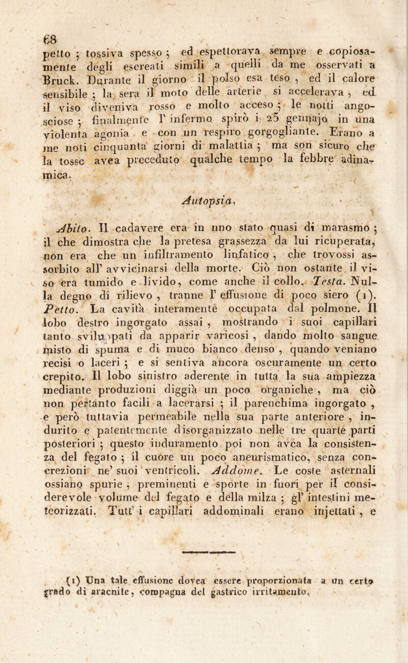 65 petto 5 tossiva spesso ; ed espettorava sempre e copiosa- mente degli escreati simili a quelli da me osservati a Bruck. Durante il giorno il polso esa teso , ed il calore sensibile ; la sera il moto delle arterie si accelerava , ed il viso diveniva rosso e molto acceso ; le notti ango- sciose 5 finalmente V infermo, spirò i n5 gennajo in una violenta agonia e con un respiro gorgogliante. Erano a 3ne noti cinquanta giorni di malattia 5 ma son sicuro che la tosse avea preceduto qualche tempo la febbre adina- mica <> Autopsia, Abito. Il cadavere era in uno stato quasi di marasmo 5 il che dimostra che la pretesa grassezza da lui ricuperata, non era che un infiltramento linfatico , che trovossi as- sorbito all1 avvicinarsi della morte. Ciò non ostante il vi- so era tumido e livido, come anche il collo. Testa. Nub- la degno di rilievo , tranne T effusione di poco siero (1). Petto. La cavita interamente occupata dal polmone. Il lobo destro ingorgato assai , mostrando i suoi capillari tanto sviluppati da apparir varicosi , dando molto sangue misto di spuma e di muco bianco denso , quando veniano recisi o laceri 5 e si sentiva ancora oscuramente un certo crepito. Il lobo sinistro aderente in tutta la sua ampiezza mediante produzioni diggia un poco organiche , ma ciò non pertanto facili a lacerarsi 5 il parenchima ingorgato , e però tuttavia permeabile nella sua parte anteriore , in- durito e patentemente disorganizzalo nelle tre quarte parti posteriori 5 questo induramento poi non avea la consisten- za del fegato 5 il cuore un poco aneurismatico, senza con- crezioni ne1 suoi ventricoli. Addome. Le coste asternali ossianq spurie , preminenti e sporte in fuori per il consi- derevole volume del fegato e della milza 5 gf intestini me- teorizzali. Tutt1 i capillari addominali erano injettati , e (i) Una tale effusione dovea essere proporzionata a un ceri» grado di sraersite, compagna del gastrico irritamento.