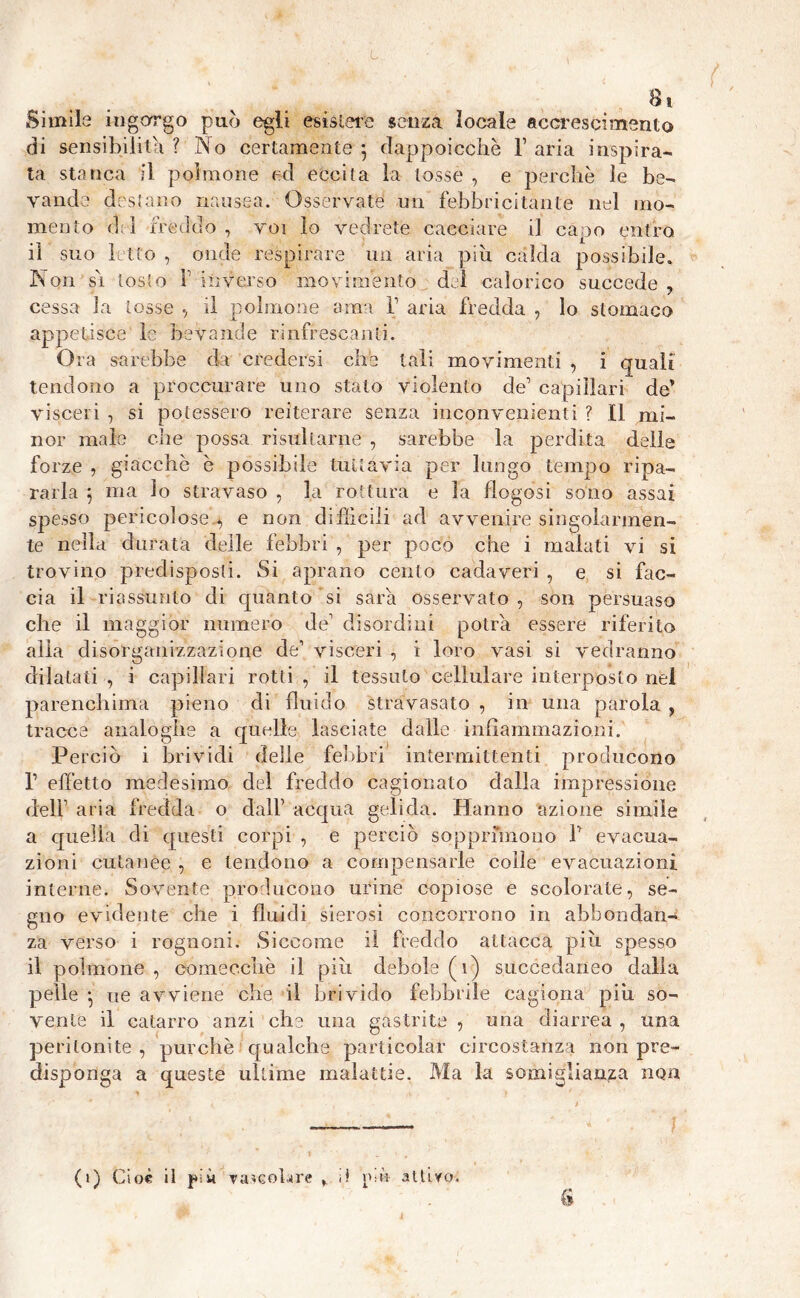 Simile ingorgo può egli esistere senza locale accrescimento di sensibilità ? No certamente 5 dappoicchè V aria inspira- ta stanca il polmone ed eccita la tosse , e perchè le be- vande destano nausea. Osservate un febbricitante nel mo- mento del freddo , voi lo vedrete cacciare il capo entro iì suo letto , onde respirare un aria piu calda possibile. Non sì tosto f inverso movimento del calorico succede, cessa la tosse , il polmone ama V aria fredda , lo stomaco appetisce le bevande rinfrescanti. Ora sarebbe da credersi che tali movimenti , i quali tendono a proccurare uno stalo violento de’ capillari de’ visceri , si potessero reiterare senza inconvenienti ? Il mi- nor male che possa risultarne , sarebbe la perdita della forze , giacche è possibile tuttavia per lungo tempo ripa- rarla 5 ma lo stravaso , la rottura e la flogosi sono assai spesso pericolose^ e non diffìcili ad avvenire singolarmen- te nella durata delle febbri , per poco che i malati vi si trovino predisposti. Si aprano cento cadaveri , e si fac- cia il riassunto di quanto si sarò osservato, son persuaso che il maggior numero de1 disordini potrà essere riferito alla disorganizzazione de’ visceri , i loro vasi si vedranno dilatati , i capillari rotti , il tessuto cellulare interposto nel parenchima pieno di fluido stravasato , in una parola , tracce analoghe a quelle lasciate dalle infiammazioni. Perciò i brividi delle febbri intermittenti producono l1 effetto medesimo del freddo cagionato dalla impressione dell’ aria fredda o dall1 acqua gelida. Hanno azione simile a quella di questi corpi , e perciò sopprimono l1 evacua- zioni cutanee , e tendono a compensarle colie evacuazioni interne. Sovente producono urine copiose e scolorate, se- gno evidente che i fluidi sierosi concorrono in abbondan- za verso i rognoni. Siccome il freddo attacca più spesso il polmone , comecché il piu debole (1) succedaneo dalla pelle ^ ue avviene che il brivido febbrile cagiona più so- vente il catarro anzi che una gastrite , una diarrea , una peritonite, purché qualche particolar circostanza non pre- disponga a queste ultime malattie. Ma la somiglianza non (1) Cioè il più Tavolare f il ipò attiro.