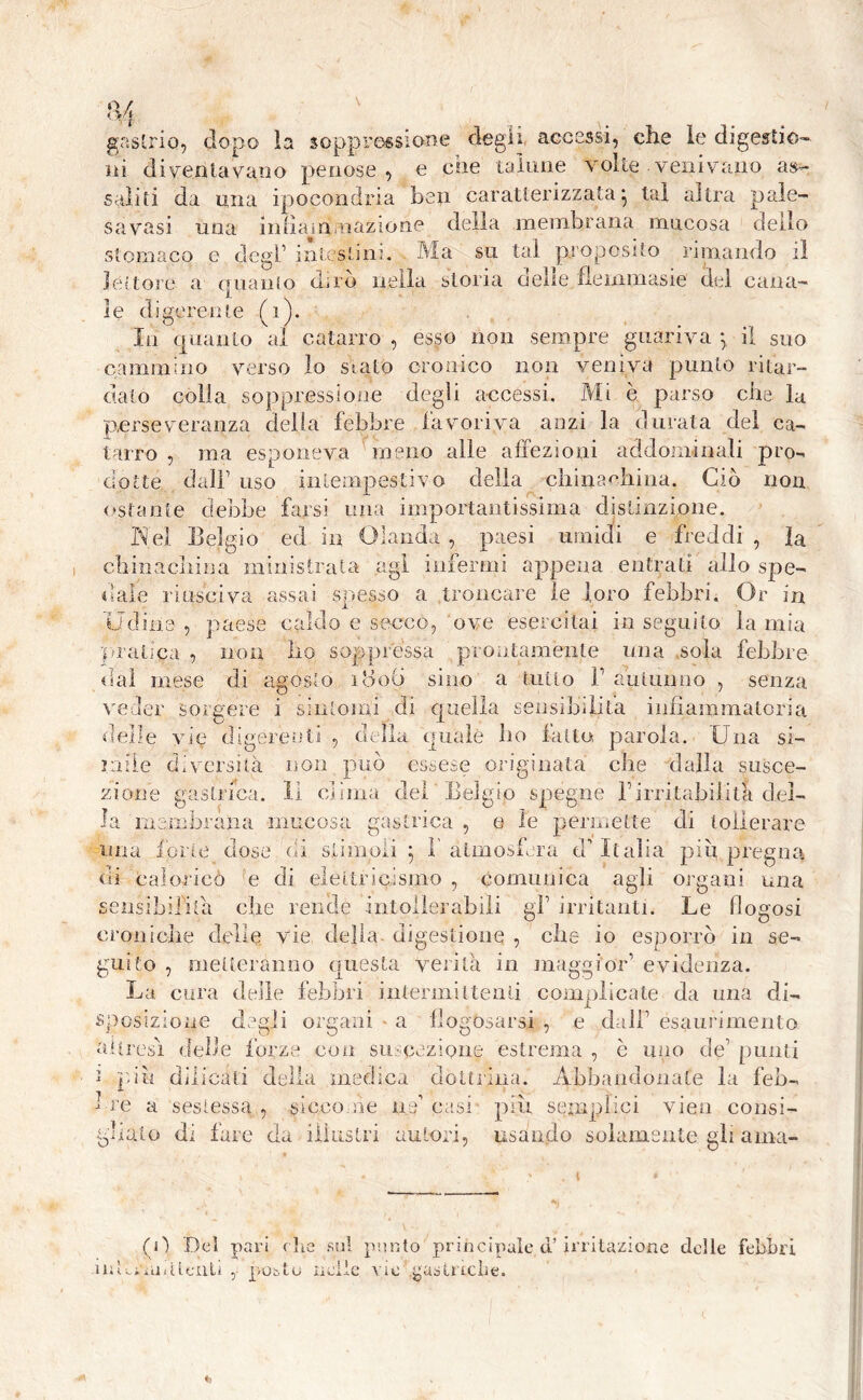 H gastrio, dopo la soppressione degli accessi, che le digestio- ni diventavano penose, e che talune volte venivano as- saliti da mia ipocondria ben caratterizzata- tal altra pale- savasi una inliam,nazione della membrana mucosa dello stomaco e degl1 intestini. Ma su tal proposito rimando il lettore a quanto diro nella storia delie fiemmasie del cana- le digerente (i) In quanto al catarro , esso non sempre guariva y il suo cammino verso lo sialo cronico non veniva punto ritar- dalo colla soppressione degli accessi. Mi è parso che la perseveranza delia febbre favoriva anzi la durata del ca- tarro , ma esponeva meno alle affezioni addominali pro- dotte dall1 uso intempestivo della chiù a Mi ina. Ciò non ostante debbo farsi una importantissima distinzione. Nel Belgio ed in Olanda , paesi umidi e freddi , la chinacliina ministrata agl infermi appena entrati allo spe- dale riusciva assai snesso a troncare le loro febbri. Or in Udine, paese caldo e seccò, ove esercitai inseguito lamia pratica , non fio soppressa prontamente una sola febbre dal mese di agosto 1806 sino a tutto F autunno , senza veder sorgere 1 sintomi di quella sensibilità ìniiammalona delle vie digerenti , della quale ho fatto parola. Una si- mile diversità non può essese originata che dalla susce- z ionie gastrica, li clima del Belgio spegne Firritabilità del- la membrana mucosa gastrica , e le permette di tollerare una ione dose di stimoli y 1 atmosfera d'Italia piu pregna di calorico e di elettricismo , comunica agli organi una sensibilità che rende intollerabili gl1 irritanti. Le flogosi croniche delie vie della digestione , elle io esporrò in se- guito , metteranno questa verità in maggior’ evidenza. La cura delle febbri intermittenti complicate da una di- sposizione degli organi - a flogosarsi , e dall1 esaurimento altresì delle forze con su cezione estrema , c imo de1 punti i più dilicali della medica dottrina. Abbandonate la feb- bre a sestessa , siccome ne casi piu se in olici vien consi- gliato di fare da illustri autori, usando solamente gli ama- (0 Del pari c he sul punto principale d’irritazione delle febbri