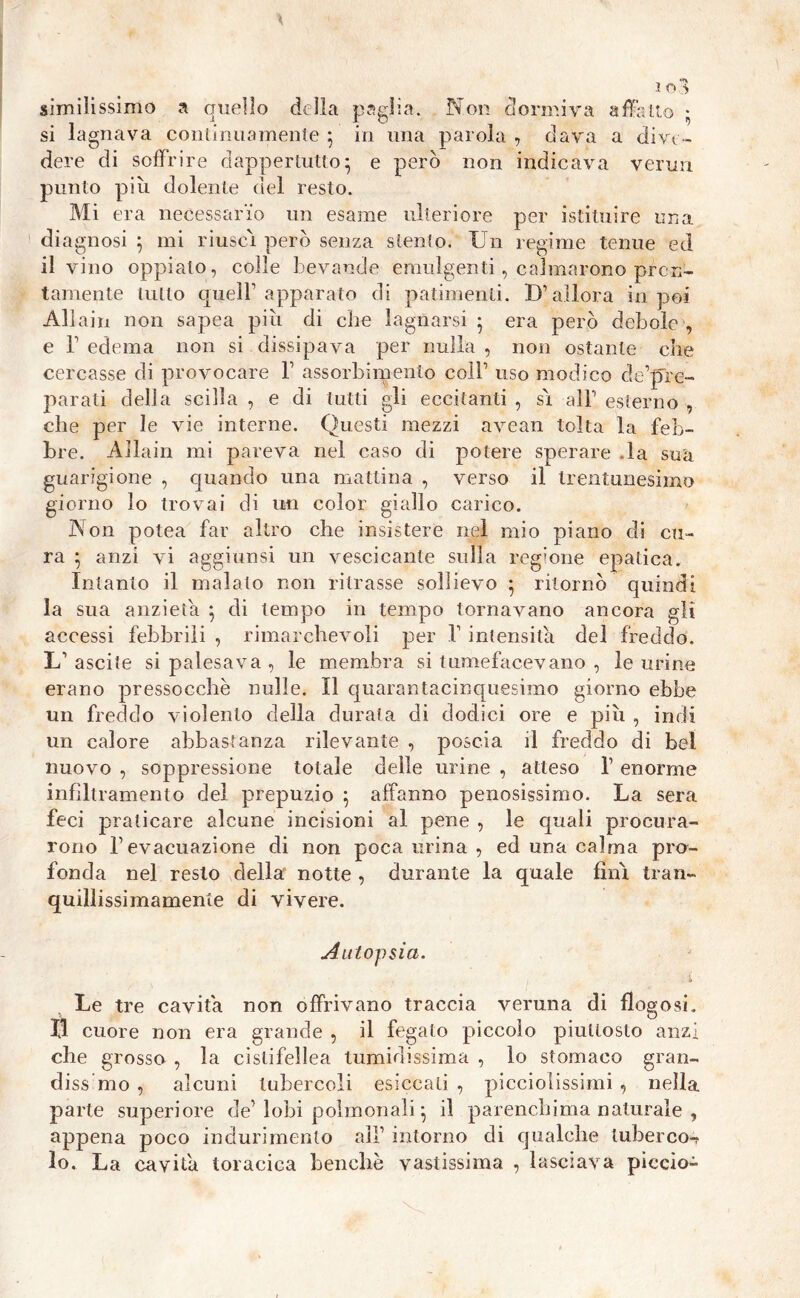 io : similissimo a quello della paglia. Non dormiva affali si lagnava continuamente 5 in una parola , clava a dive- dere di soffrire dappertutto} e però non indicava verini punto più dolente del resto. Mi era necessario un esame ulteriore per istituire una diagnosi ; mi riuscì però senza stento. Un regime tenue ed il vino oppiato, colle bevande emulgenti, calmarono pron- tamente tutto quell’apparato di patimenti. D’allora in poi Allain non sapea più di che lagnarsi 5 era però debole , e T edema non si dissipava per nulla , non ostante che cercasse di provocare b assorbimento coll1 uso modico de’pre- parali della scilla , e di tutti gli eccitanti , sì all1 esterno , che per le vie interne. Questi mezzi avean tolta la feb- bre. Allain mi pareva nel caso di potere sperare .la sua guarigione , quando una mattina , verso il trentunesimo giorno lo trovai di un color giallo carico. Non potea far altro che insistere nel mio piano di cu- ra } anzi vi aggiunsi un vescicante sulla regione epatica. Intanto il inalalo non ritrasse sollievo • ritornò quindi la sua anzieta ; di tempo in tempo tornavano ancora gli accessi febbrili , rimarchevoli per V intensità del freddo. L1 ascite si palesava , le membra si tumefacevano , le urine erano pressocchè nulle. Il quarantàcinquesimo giorno ebbe un freddo violento della durala di dodici ore e più , indi un calore abbastanza rilevante , poscia il freddo di bel nuovo , soppressione totale delle urine , atteso 1’ enorme infiltramento del prepuzio ; affanno penosissimo. La sera feci praticare alcune incisioni al pene , le quali procura- rono l’evacuazione di non poca urina , ed una calma pro- fonda nel resto della' notte , durante la quale finì tran- quillissimamente di vivere. Autopsia. . s> Le tre cavita non offrivano traccia veruna di flogosi. II cuore non era grande , il fegato piccolo piuttosto anzi che grosso , la cistifellea tumidissima , lo stomaco gran- dissmo , alcuni tubercoli esiccali , picciolissimi , nella parte superiore de’ lobi polmonali -, il parenchima naturale , appena poco indurimento all’ intorno di qualche lubercot lo. La cavita toracica benché vastissima , lasciava piccio-