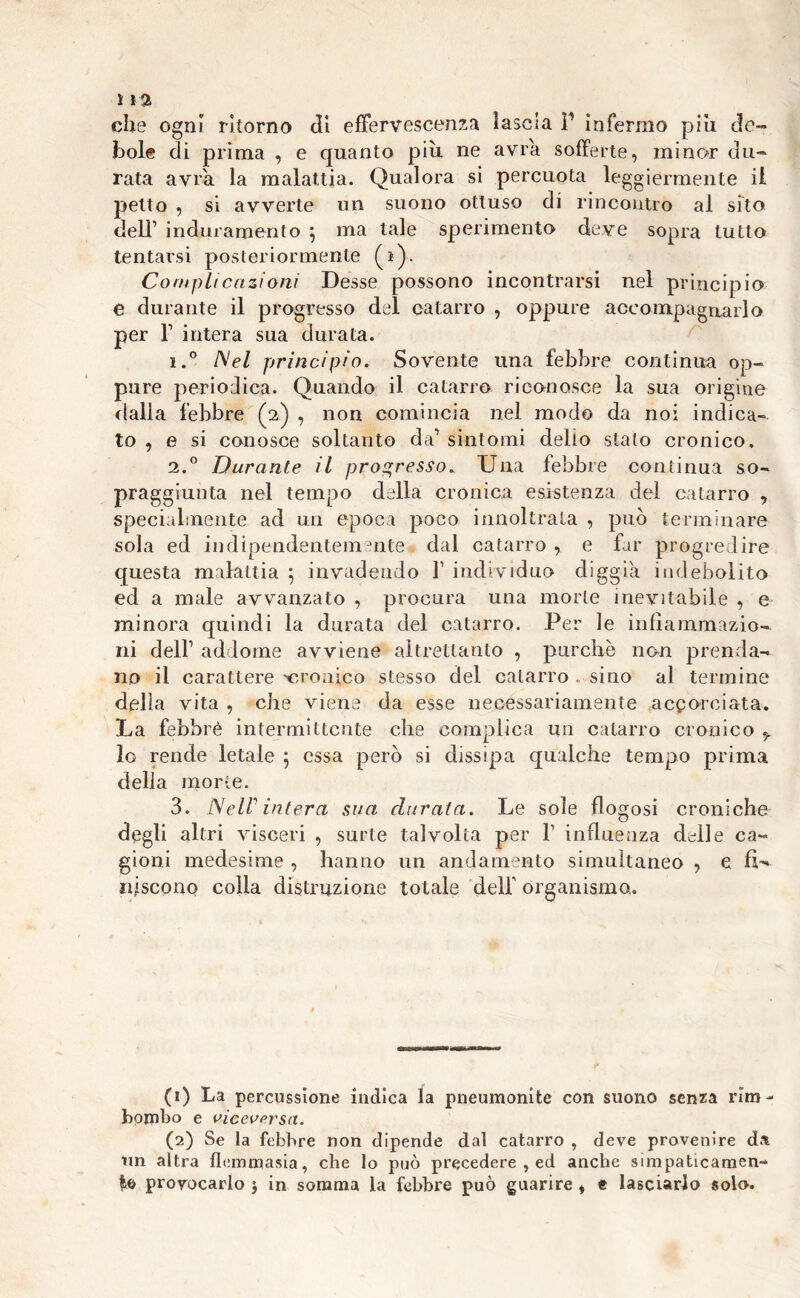 ì \ % che ogni ritorno di effervescenza lascia ì1 2 infermo più de- bole di prima , e quanto più ne avrà sofferte, minor du- rata avrà la malattia. Qualora si percuota leggiermente il petto , si avverte un suono ottuso di rincontro al sito dell’ induramento j ma tale sperimento deve sopra tutto tentarsi posteriormente (i). Compitenziom Desse possono incontrarsi nel principio e durante il progresso del catarro , oppure accompagnarlo per l1 intera sua durata. i.° Nel principio. Sovente una febbre continua op- pure periodica. Quando il catarro riconosce la sua origine dalla febbre (2) , non comincia nel modo da noi indica- to , e si conosce soltanto da’ sintomi delio stato cronico. i.° Durante il progresso. Una febbre continua so- praggiunta nel tempo della cronica esistenza del catarro , specialmente ad un epoca poco innoltrala , può terminare sola ed indipendentemente dal catarro , e far progredire questa malattia ; invadendo f individuo diggià indebolito ed a male avvanzato , procura una morte inevitabile , e minora quindi la durata del catarro. Per le infiammazio- ni dell1 addome avviene altrettanto , purché non prenda- no il carattere'cronico stesso del catarro . sino al termine delia vita , che viene da esse necessariamente accorciata. La febbre intermittente che complica un catarro cronico y lo rende letale ; essa però si dissipa qualche tempo prima delia morie. 3. NelV intera sua durata. Le sole flogosi croniche degli altri visceri , surte talvolta per V influenza delle ca- gioni medesime , hanno un andamento simultaneo , e fU nascono colla distruzione totale dell’ organismo. (1) La percussione indica la pneumonite con suono senza rim- bombo e viceversa. (2) Se la febbre non dipende dal catarro , deve provenire da un altra flemmasia, che lo può precedere , ed anche simpaticamen- te provocarlo $ in somma la febbre può guarire , t lasciarlo solo.