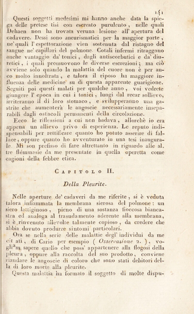 Questi soggetti medesimi mi hanno anche data la spie- ga delle pretese tisi con escreato purulento , nelle quali Dehaen non ha trovata veruna lesione all7 apertura del cadavere. Dessi sono aneurismatici per la maggior parte , ne1 quali F espettorazione vien sostenuta dal ristagno del sangue ne1 capillari del polmone- Colali infermi ritraggono anche vantaggio da1 tonici , dagli antiscorbutici e da1 diu- retici , i quali promuovono le diverse escrezioni ; ma ciò avviene solo quando la malattia del cuore non è per an- co molto innoltrata , e talora il riposo ha maggiore in- fluenza delle medicine su di questa apparente guarigione. Seguiti poi questi malati per qualche anno , voi vedrete giungere F epoca in cui i tonici , lungi dal recar sollievo, irriteranno il di loro stomaco , e svilupperanno una ga- strite che aumenterà le angoscie necessariamente insepa- rabili dagli ostacoli permanenti della circolazione. Ecco le riflessioni a cui non badava , allorché io era i appena un allievo privo di esperienza. Le reputo indi- e spensabili per rettificare quanto ho potuto asserire di fal- lace , oppure quanto ho avventurato in una tesi inaugura- le. Mi son prefisso di fare altrettanto in riguardo alle al. l tre flémmasiè da me presentate in quella operetta come i cagioni della febbre etica. Capitolo II. Della Pleurite. Nelle aperture de1 cadaveri da me riferite , si è veduta talora infiammata la membrana sierosa del polmone : un i siero lattiginoso , pieno di una sostanza fioccosa bianca- ] sira ed analoga al trasudamento aderente alla membrana, I si è rinvenuto aììevolle talmente copioso, da credere che ; abbia dovuto produrre sintomi particolari. Ora se nella serie delle malattie degl1 individui da me cit ali , di Cario per esempio ( Osservazione a. ) , vo- gliam sapere quello che poss1 appartenere alla flogosi della pleura , oppure alla raccolta del suo prodotto , conviene riandare le angoscie di coloro che sono stati debitori del- la di loro morte alla pleurite. Questa mahiitia ha formato il soggetto di molte dispu-