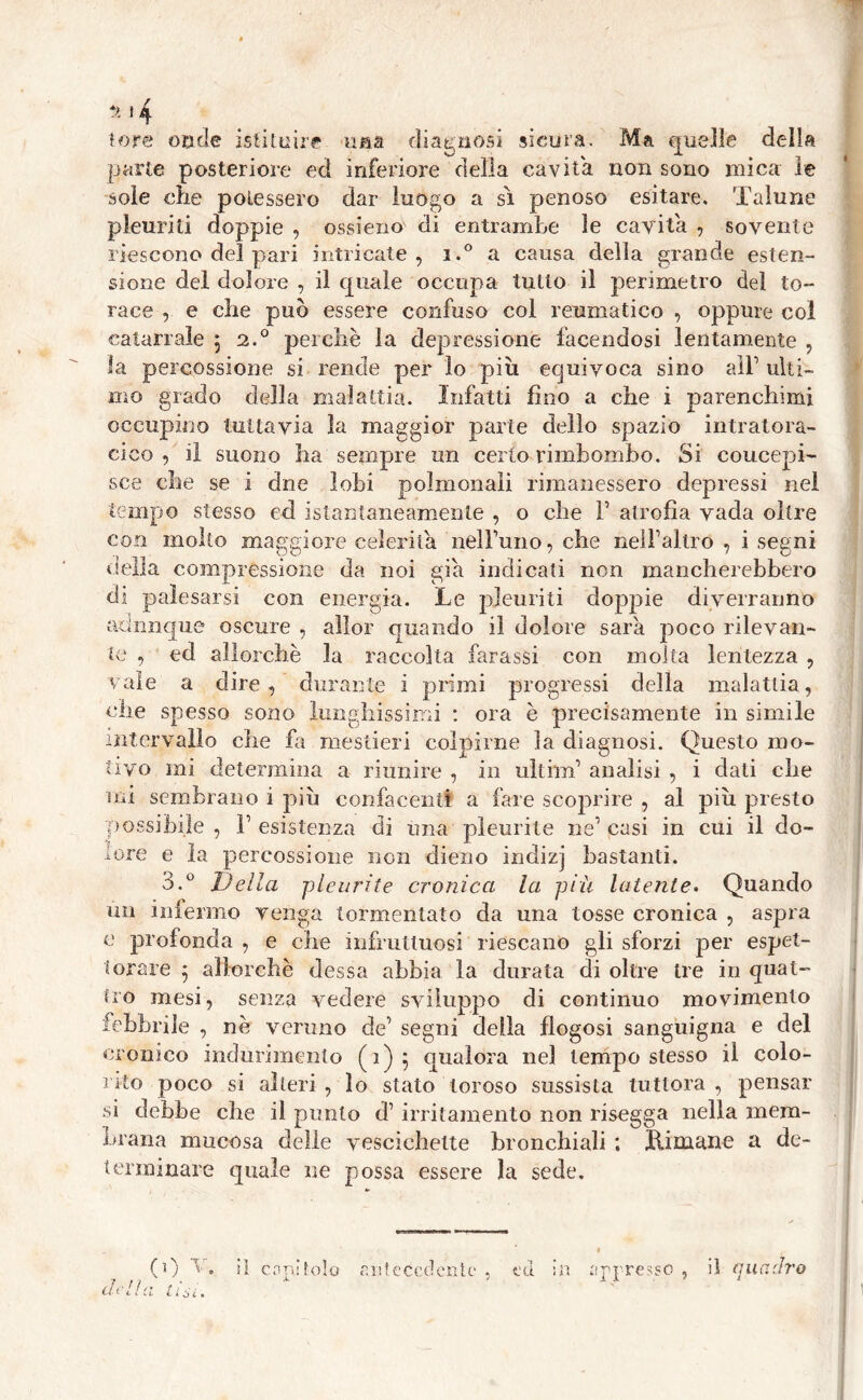 lo re cade istituire una diagnosi sicura. Ma quelle della parte posteriore ed inferiore della cavita non sono mica le soie che potessero dar luogo a si penoso esitare. Talune pleuriti doppie , ossieno di entrambe le cavita , sovente riescono del pari intricate, i.° a causa della grande esten- sione del dolore , il quale occupa tutto il perimetro del to- race , e che può essere confuso col reumatico , oppure coi catarrale $ 2.0 perchè la depressione facendosi lentamente , la percossione si rende per lo piu equivoca sino all1 ulti- mo grado della malattia. Infatti fino a che i parenchimi occupino tuttavia la maggior parte delio spazio intratora- cico , il suono ha sempre un certo rimbombo. Si concepi- sce che se i dne lobi polmonali rimanessero depressi nel tempo stesso ed istantaneamente , o che F atrofìa vada oltre con molto maggiore celerità nelFuno, che nelFaltro , i segni della compressione da noi già indicali non mancherebbero di palesarsi con energia. Le pleuriti doppie diverranno axinnque oscure , aììor quando il dolore sarà poco rilevan- te , ed allorché la raccolta farassi con molta lentezza , vale a dire, durante i primi progressi della malattia, che spesso sono lunghissimi : ora è precisamente in simile intervallo che fa mestieri colpirne la diagnosi. Questo mo- tivo mi determina a riunire , in ulthn1 analisi , i dati che mi sembrano i piu confacenti a fare scoprire , al piu presto possibile , F esistenza di una pleurite ne1 casi in cui il do- lore e la percossione non dieno indizj bastanti. 3.° Della pleurite cronica la piu latente. Quando un infermo venga tormentato da una tosse cronica , aspra e profonda , e che infruttuosi riescano gli sforzi per espet- torare 5 allorché dessa abbia la durata di oltre tre in quat- tro mesi, senza vedere sviluppo di continuo movimento febbrile , nè veruno de1 segni della flogosi sanguigna e del cronico indurimento (1)5 qualora nel tempo stesso il colo- rito poco si alteri , lo stato loroso sussista tuttora , pensar si debbe che il punto d1 irritamento non risegga nella mem- brana mucosa delle vescichette bronchiali ; Lituane a de- terminare quale ne possa essere la sede. ro delia il canitolo antecedente , ed appresso , il quadra