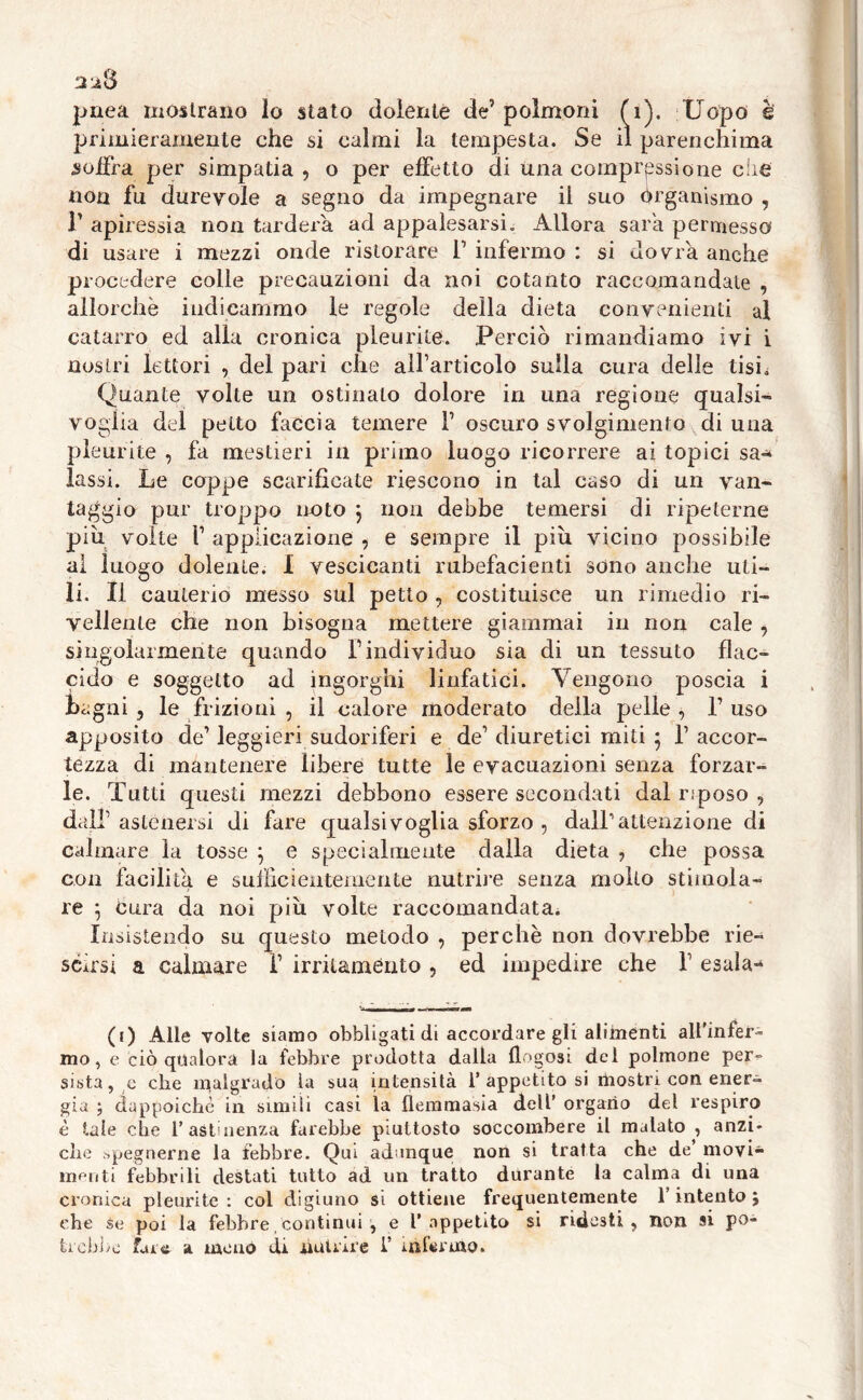 2^8 pnea mostrano lo stato dolente de’ polmoni (1), Uopo è primieramente che si calmi la tempesta. Se il parenchima soffra per simpatia , o per effetto di una compressione che non fu durevole a seguo da impegnare il suo Organismo , r apiressia non tarderà ad appalesarsi. Allora sar'a permesso di usare i mezzi onde ristorare T infermo : si dovrà anche procedere colle precauzioni da noi cotanto raccomandale , allorché indicammo le regole della dieta convenienti al catarro ed alla cronica pleurite. Perciò rimandiamo ivi i nostri lettori , del pari che all’articolo sulla cura delle tisi. Quante volte un ostinalo dolore in una regione qualsi- voglia del petto faccia temere V oscuro svolgimento di una pleurite , fa mestieri in primo luogo ricorrere ai topici sa-* lassi. Le coppe scarificate riescono in tal caso di un van- taggio pur troppo noto } non debbe temersi di ripeterne piu volte f applicazione , e sempre il più vicino possibile al luogo dolente. I vescicanti rubefacenti sono anche uti- li. Il cauterio messo sul petto ? costituisce un rimedio ri- vedente che non bisogna mettere giammai in non cale , singolarmente quando V individuo sia di un tessuto flac- cido e soggetto ad ingorghi linfatici. Vengono poscia i bagni , le frizioni , il calore moderato della pelle , T uso apposito de’leggieri sudoriferi e de1 diuretici miti 5 1’accor- tezza di mantenere libere tutte le evacuazioni senza forzar- le. Tutti questi mezzi debbono essere secondati dal riposo , dall1 astenersi di fare qualsivoglia sforzo , dall’attenzione di calmare la tosse ; e specialmente dalla dieta , che possa con facilita e sufficientemente nutrire senza mollo stimola- re j cura da noi più volte raccomandata. Insistendo su questo metodo , perchè non dovrebbe rie- scirsi a calmare f irritaménto , ed impedire che f esala- (1) Alle volte siamo obbligati di accordare gli alimenti all'infera mo, e ciò qualora la febbre prodotta dalla llogosi del polmone per- sista, c che malgrado la sua intensità l’appetitosi mostri con ener- gia ; dappoiché in simili casi la flemmasia dell’ organo del respiro è tale che l’astinenza farebbe piuttosto soccombere il malato , anzi- ché spègnerne la febbre. Qui adunque non si tratta che de’ movi- menti febbrili destati tutto ad un tratto durante la calma di una cronica pleurite: col digiuno si ottiene frequentemente l’intento } che se poi la febbre continui , e l’appetito si ridesti, non si po- trebbe fare a menò di nutrire 1’ infermo.