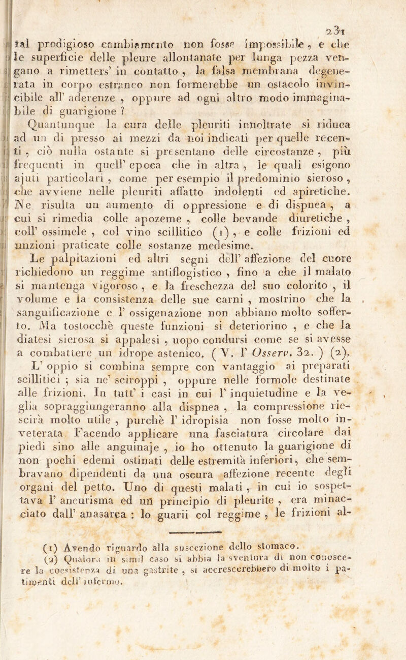 tal prodigioso cambiamento non fosse impossibile , e die Se superficie delle pleure allontanate per lunga pezza ven- gano a rimetters’ in contatto , la falsa membrana degene- rata in corpo estraneo non formerebbe un ostacolo invin- cibile all’ aderenze , oppure ad ogni altro modo immagina- bile di guarigione ? Quantunque la cura delle pleuriti iniioìtrate si riduca ad un di presso ai mezzi da noi indicati per quelle recen- : ti , ciò nulla ostante si presentano delle circostanze , più frequenti in quell’ epoca che in altra , le quali esigono ajuti particolari , come per esempio il predominio sieroso , che avviene nelle pleuriti affatto indolenti ed apiretiche. Ne risulta un aumento di oppressione e di dispnea , a cui si rimedia colle apozeme , colle bevande diuretiche , coll’ ossimele , col vino scilìitico (1) , e colie frizioni ed unzioni praticate colle sostanze medesime. Le palpitazioni ed altri segni dell’ affezione del cuore richiedono un reggime -antiflogistico , fino a che il maialo f. si mantenga vigoroso , e la freschezza del suo colorito , il volume e la consistenza delle sue carni , mostrino che la sanguificazione e 1’ ossigenazione non abbiano molto soffer- to. Ma toslocchè queste funzioni si deteriorino , e che la diatesi sierosa si appalesi , uopo condursi come se si avesse a combattere un idrope astenico. ( Y. 1’ Osserv. 3a. ) (2), L’ oppio si combina sempre con vantaggio ai preparati scillitici ; sia ne’ sciroppi , oppure nelle forinole destinate alle frizioni. In tutt’ i casi in cui 1’ inquietudine e la ve- glia sopraggiungeranno alla dispnea , la compressione rie- scila mollo utile , purché b idropisia non fosse molto in- veterata Facendo applicare una fasciatura circolare dai piedi sino alle anguinaie , io ho ottenuto la guarigione di non pochi edemi ostinati delle estremila inferiori, che sem- bravano dipendenti da una oscura affezione recente degli organi del petto. Uno di questi malati , in cui io sospet- tava 1’ aneurisma ed uri principio di pleurite , era minac- ciato dall’ anasarca : lo guarii col reggime , le frizioni aì- (1) Avendo riguardo alla suscezione dello stomaco. (a) Qualora in simiì caso si abbia la sventura di non conosce- re la coesistenza di una gastrite , si accrescerebbero di molto 1 pa- timenti dell’infermo.