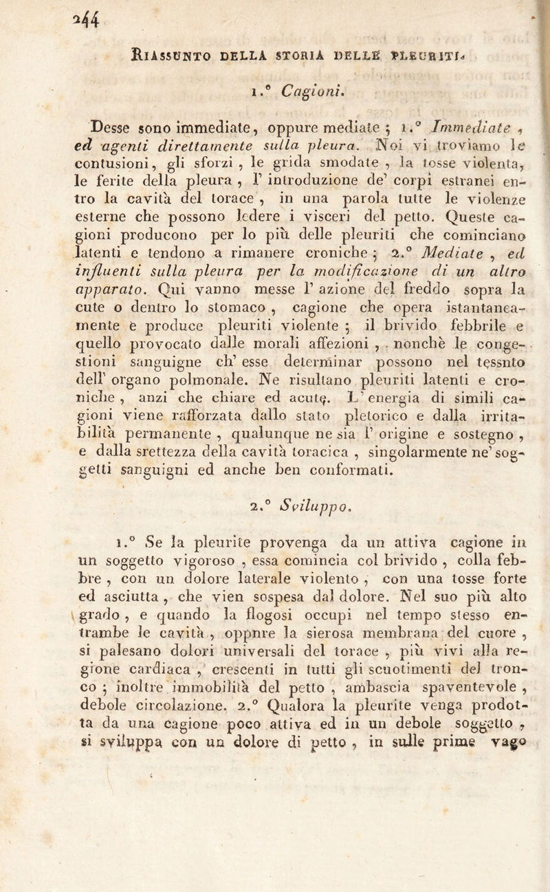 1. ® Cagioni. Desse sono immediate, oppure mediate \ i.° Immediate , ed agenti direttamente sulla pleura. Noi vi troviamo ì& contusioni, gli sforzi, le grida smodale, la tosse violenta, le ferite della pleura , F introduzione de’ corpi estranei en- tro la cavila del torace , in una parola tutte le violenze esterne che possono ledere i visceri del petto. Queste ca- gioni producono per lo più delle pleuriti che cominciano latenti e tendono a rimanere croniche 5 2.° Mediate , ed influenti sulla pleura per la modificazione di un altro apparato. Qui vanno messe T azione del freddo sopra la cute o dentro lo stomaco , cagione che opera istantanea- mente è produce pleuriti violente ; il brivido febbrile e quello provocato dalle morali affezioni , . nonché le conge- stioni sanguigne eh’ esse determinar possono nel tessuto dell organo polmonale. Ne risultano pleuriti latenti e cro- niche , anzi che chiare ed acute- L'energia di simili ca- gioni viene rafforzata dallo stato pletorico e dalla irrita- bilità permanente , qualunque ne sia 1’ origine e sostegno , e dalla srettezza della cavità toracica , singolarmente ne’sog- getti sanguigni ed anche ben conformati. i f 2. ° Sviluppo. i.° Se la pleurite provenga da un attiva cagione in un soggetto vigoroso , essa comincia col brivido , colla feb- bre , con un. dolore laterale violento , con una tosse forte ed asciutta , che vien sospesa dal dolore. Nel suo più alto grado , e quando la flogosi occupi nel tempo stesso en- trambe le cavità , oppure la sierosa membrana del cuore , si palesano dolori universali del torace , più vivi alfa re- gione cardiaca , crescenti in tutti gli scuotimenti del tron- co ; inoltre immobilità del petto, ambascia spaventevole, debole circolazione. 2.° Qualora la pleurite venga prodot- ta da una cagione poco attiva ed in un debole soggetto , si sviluppa con un dolore di petto , in sulle prime vago