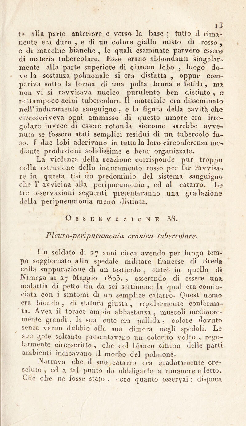 t.e alla parte anteriore e verso la base ; tutto il rima- nente era duro , e di un colore giallo misto di rosso ^ e di macchie bianche , le quali esaminate parvero essere di materia tubercolare. Esse erano abbondanti singolar- mente alla parte superiore di ciascun lobo ? luogo do- ve la sostanza poligonale si era disfatta , oppur com- pariva sotto la forma di una polta bruna e fetida, ma non vi si ravvisava nucleo purulento ben distinto , e nettampoco acini tubercolari. Il materiale era disseminato nell1 induramento sanguigno? e la figura della cavita che circoscriveva ogni ammasso di questo umore era irre- golare invece di essere rotonda siccome sarebbe avve- nuto se fossero stati semplici residui di un tubercolo fu- so. I due lobi aderivano in tutta la loro circonferenza me- diante produzioni solidissime e bene organizzate. La violenza della reazione corrisponde pur troppo colla estensione dello induramento rosso per far ravvisa- re in questa tisi un predominio del sistema sanguigno che L avvicina alla peripneumonia , ed al catarro. Le tre osservazioni seguenti presenteranno una gradazione della peripneumonia meno distinta. Osservazione 33. Pìeuro-peripneumonia cronica tubercolare* Un soldato di 27 anni circa avendo per lungo tem- po soggiornato allo spedale militare francese di Breda colla suppurazione di un testicolo , entrò in quello di Nimega ai 27 Maggio i8o5. ? asserendo di essere una malattia di petto fin da sei settimane la qual era comin- ciata con i sintomi di un semplice catarro. Quest1 uomo era biondo ? di statura giusta , regolarmente conforma- ta. Avea il torace ampio abbastanza , muscoli mediocre- mente grandi , la sua cute era pallida ? colore dovuto senza venni dubbio alla sua dimora negli spedali. Le sue gote soltanto presentavano un colorito volto , rego- larmente circoscritto , che col bianco citrino delle parti ambienti indicavano il morbo del polmone. Narrava che il suo catarro era gradatamente cre- sciuto , ed a tal punto da obbligarlo a rimanere a letto. Cdie clie ne fosse stato , ecco quanto osservai dispnea