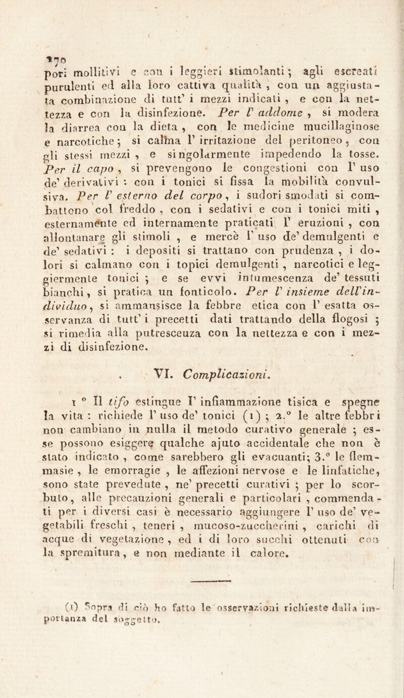 ino pori moilitivi e con ì leggieri stimolanti ; agli escreati purulenti ed alla loro cattiva qualità, eoa un aggiusta- ta combinazione di tutt’ i mezzi indicali , e con la net- tezza e con la disinfezione. Per V addome , si modera la diarrea eoa la dieta , con le medicine mucillaginose e narcotiche ; si caìhia F irritazione del peritoneo , con gli stessi mezzi, e singolarmente impedendo la tosse. Per il capo , si prevengono le congestioni eoa l1 uso de’ derivalivi : con i tonici si fissa la mobilita convul- siva. Per resterno del corpo, i sudori smodati si com- battono col freddo , con i sedativi e eoa i tonici miti , esternamente ed internamente praticati F eruzioni , con allontanare gli stimoli , e mercè F uso de’ demulgenti e de1 sedativi : i depositi si trattano con prudenza , i do- lori si calmano con i topici demulgenti , narcotici e leg- giermente tonici ; e se evvi intumescenza de1 tessuti bianchi, si pratica un fonticolo. Per V insieme dell in- dividuo, si ammausisce la febbre etica con F esatta os- servanza di tutt’ i precetti dati trattando della flogosi ; si rimedia alla putrescenza con la nettezza e con i mez- zi di disinfezione. . VI. Complicazioni. ì 0 lì tifo estingue F infiammazione tisica e spegne la vita : richiede Fuso de’ tonici (1) ; 2.0 le altre febbri non cambiano in nulla il metodo curativo generale ; es- se possono esiggere qualche ajuto accidentale che non è stato indicato , come sarebbero gli evacuanti; 3.° le flem- masie , le emorragie , le affezioni nervose e le linfatiche, sono state prevedute , ne’ precetti curativi ; per lo scor- buto, alle precauzioni generali e particolari , commenda- ti per i diversi casi è necessario aggiungere 1’ uso de’ ve- getabili freschi , teneri , mucosa-zuccherini , carichi di acque di vegetazione , ed i di loro succhi ottenuti con la spremitura, e non mediante il calore. (0 Sopra di ciò ho fatto le osservazioni richieste dalla im- portanza del soggetto.