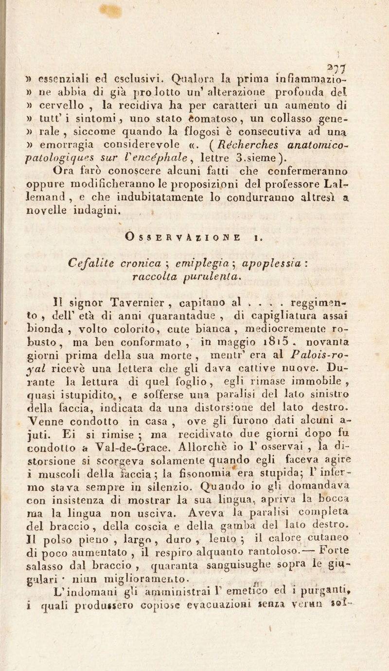 377 » essenziali ed esclusivi. Qualora la prima infìammazio- » ne abbia di già prodotto un’ alterazione profonda del » cervello , la recidiva ha per caratteri un aumento di » tutt’i sintomi, uno stato Comatoso, un collasso gene- » rale , siccome quando la flogosi e consecutiva ad una » emorragia considerevole «. ( Récherches anatomico- patologiques sur Vencéphale, lettre d.sieme). O ra farò conoscere alcuni fatti che confermeranno oppure modificheranno le proposizioni del professore Lai- lemand , e che indubitatamente lo condurranno altresì a novelle indagini. * Osservazione i. Cefalite cronica ; emiplegia ; apoplessia : raccolta purulenta. Il signor Tavernier , capitano al ... . reggimen- to , dell1 età di anni quarantadue , di capigliatura assai bionda , volto colorito, cute bianca , mediocremente ro- busto , ma ben conformato, in maggio i8i5. novanta giorni prima della sua morte , menti'1 era al Palois-ro~ yal ricevè una lettera che gli dava cattive nuove. Du- rante la lettura di quel foglio, egli rimase immobile, quasi istupidito., e solferse una paralisi del lato sinistro della faccia, indicata da una distorsione del lato destro. Venne condotto in casa , ove gli furono dati alcuni a- juti. Ei si rimise ; ma recidivato due giorni dopo fu. condotto a Val-de-Grace. Allorché io l1 osservai , la di- storsione si scorgeva solamente quando egli faceva agire ì muscoli della faccia; la fisonomia era stupida; b infer- mo stava sempre in silenzio. Quando io gli domandava con insistenza di mostrar la sua lingua., apriva la bocca ma la lingua non usciva. Aveva la paralisi completa del braccio , della coscia e della gamba del lato destro. Il polso pieno , largo, duro, lento; il calore cutaneo di poco aumentato , il respiro alquanto rantoloso.— Forte salasso dal braccio , quaranta sanguisughe sopra le giu- gulari * muri miglioramento. L’indomani gli amministrai 1 emetico ed i purganti* i quali produssero copiose evacuazioni senza verna