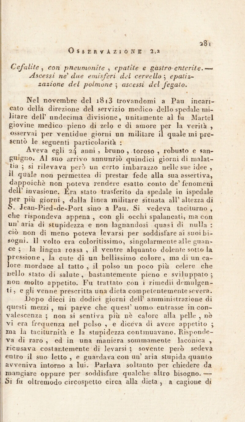 s81 Osservazione 2. a Cefali te , eo/z pneumonite , epatite e gastroenterite.*™* Ascessi ne1 due emisferi dei cervello \ epatiz- zazione del polmone 3 ascessi fegato. Nel novembre del 1813 trovandomi a Pan incari- cato della direzione del servizio medico dello spedale, mi- itare dell’ undecima divisione, unitamente al fu Martèl giovine medico pieno di zelo e di amore per la verità , osservai per venlidue giorni un militare il quale mi pre- sento le seguenti particolarità : Aveva egli 24 anni , bruno , toroso , robusto e san- guigno, Al suo arrivo annunziò quindici giorni di malat- tia * si rilevava però un certo imbarazzo nelle sue idee , tl quale non permettea di prestar fede alla sua assertiva, dappoiché non poteva rendere esatto conto de’ fenomeni deli1 invasione. Era stato trasferito da spedale in ispedaìe per piu giorni , dalla linea militare situata ali1 altezza di S. Jean-Pied-de-Port sino a Pau. Si vedeva taciturno , che rispondeva appena , con gli occhi spalancati, ma con un'aria di stupidezza e non lagnandosi quasi di nulla : ciò non di meno poteva levarsi per soddisfare ai suoi bi- sogni. 1] volto era coloritissimo, singolarmente alle guan- ce ♦ la li ngua rossa , il ventre alquanto dolente sotto la pressione, la cute di un bellissimo colore, ma di un ca- lore mordace al tatto , il polso un poco piu celere che nello stato di salute , bastantemente pieno e sviluppato } non molto appetito. Fu trattato con i rimedii demulgen- ti, e gli venne prescritta una dieta competentemente severa. Do po dieci in dodici giorni dell1 amministrazione di questi mezzi , mi parve che quest1 uomo entrasse in con- valescenza ; non si sentiva piu nè calore alla pelle , ne vi era frequenza nel polso , e diceva di avere appetito ma la taciturnità e la stupidezza continuavano. Risponde- va di raro , ed in una maniera sommamente laconica , ricusava costantemente di levarsi ; sovente però sedeva entro il suo letto , e guardava con un1 aria stupida quanto avveniva intorno a lui. Parlava soltanto per chiedere da mangiare oppure per soddisfare qualche altro bisogno. — Si fu oìtremodo circospetto circa alla dieta ? a cagione di