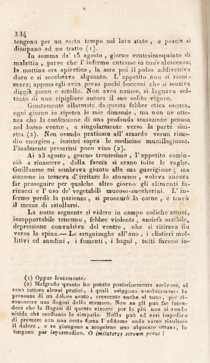 / 3 34 tengono per un certo tempo nel loro stato , c poscia sì dissipano ad un tratto (t). In somma da’ 15 agosto , giorno ventesimoquinto di malattia , parve che T infermo entrasse in coaV alescenza; la mattina era apiretico , la sera poi il polso addiveniva duro e si accelerava alquanto. L’appetito non si riani- mava; appena egli avea preso pochi bocconi che si sentiva diggik pieno e satollo. Non avea nausee, si lagnava sol- tanto di non ripigliare ancora il suo solito vigore. Giustamente allarmato da questa febbre etica oscura, ogni giorno io ripetea le mie dimande , ma non ne otte- nea che la confessione di una profonda sensazione penosa nel basso ventre , e singolarmeute verso la parte sini- stra (2). Non osando praticare all” azzardo vernn rime- dio energico , insistei sopra le medicine mucillaginose. Finalmente prescrissi poco vino (2). Ai 28 agosto , giorno trentesimo , F appetito comin- ciò a rinascere , dalla faccia si erano tolte le rughe. Guillaume mi sembrava giunto alla sua guarigione ; ma siccome io temeva d’irritare Io stomaco, voleva ancora far proseguire per qualche altro giorno gli alimenti fa- rinacei e V uso de’ vegetabili mucoso-zuccherini. L’ in- fermo perde la pazienza , si prove tirò la carne , e trovò il mezzo di satollarsi. La notte seguente si videro in campo coliche atroci, insopportabile tenesmo , febbre violenta , ansietà orribile, depressione convulsiva del ventre , che si ritirava fin verso la spina.—-Le sanguisughe all’ano, i clistieri mol- li ti vi ed anodini , i fomenti , i bagni , tutti furono in«* (1) Oppur lentamente/ (2) Malgrado quanto ho potuto posteriormente scrivere, vi sono tuttora alcuni pratici, i quali esiggono assolutamente la presenza di un dolore acuto , crescente anche al tatto , per ri- conoscere una flogosi dello stomaco. Non se gli può far inten- dere che la flogo3Ì di questo viscere per lo più non si rendo nitida ché mediante le Simpatie. Nulla può ad essi impedire di premere con una certa forza 1’ addome onde varne risultare il dolore, e se giungono a scoprirne uno alquanto ottuso, lo tengono per ispaamodico. O imitatore* servvm peeus ì