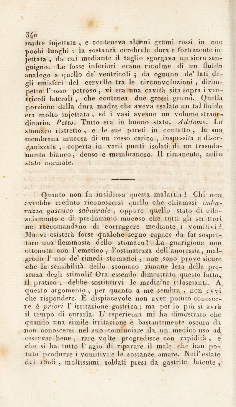 madre injet tata , e conteneva alcuni grumi rossi in non pochi luoghi i la sostanza cerebrale dura e fortemente in- cettata , da cui mediante il taglio sgorgava un siero san- guigno. Le fosse inferiori erano ricolme di un fluido analogo a quello de’ ventricoli } da ognuno de1 lati de- gli emisferi del cervello tra le circonvoluzioni , dirim- petto T osso petroso , vi era una cavita sita sopra i ven- tricoli laterali , che contenea due grossi grumi. Quella porzione della dura madre che aveva esalalo un tal fluido era molto injettata , ed i vasi aveano un volume straor- dinario. Petto. Tutto era in buono stato. Addome. Lo stomaco ristretto , e le sue pareti in contatto , la sua membrana mucosa di un rosso carico , inspessita e disor- ganizzata , coperta in varii punti isolati di un trasuda- mento bianco, denso e membranoso. Il rimanente, nell© stalo normale. Quanto non fu insidiosa questa malattia ! Chi non avrebbe creduto riconoscersi quello che chiamasi imba- razzo gastrico saburrale , oppure quello stato di rila- sciamento e dì predominio mucoso che tutti gli scrittori ne raccomandano di correggere mediante i vomitivi? Ma vi esisterà forse qualche segno capace da far sospet- tare una flemma si a dello stomaco? La guarigione non ottenuta con remetico, l’ostinatezza dell’anoressia, mal- grado l1 uso de’ rimedi stomatici , non sono prove sicure che la sensibilità dello stomaco rimane lesa della pre- senza degli stimoli? Ora essendo dimostrato questo fatto, il pratico , debbe sostituirvi le medicine rilascianti. A questo argomento , per quanto a me sembra , non evvi che rispondere. È dispiacevole non aver potuto conosce- re à priori F irritazione gastrica:; ma per lo piu si avrà, il tempo di curarla. L’ esperienza mi ha dimostrato che quando una simile irritazione è bastantemente oscura da non conoscersi nel suo cominciare da un medico uso ad osservar bene , rare volte progredisce con rapidità , e che si ha tutto F agio di riparare il male che bau po- tuto produrre i vomitivi e le sostanze amare. Nell’estate del 1B0G , moltissimi soldati presi da gastrite latente %