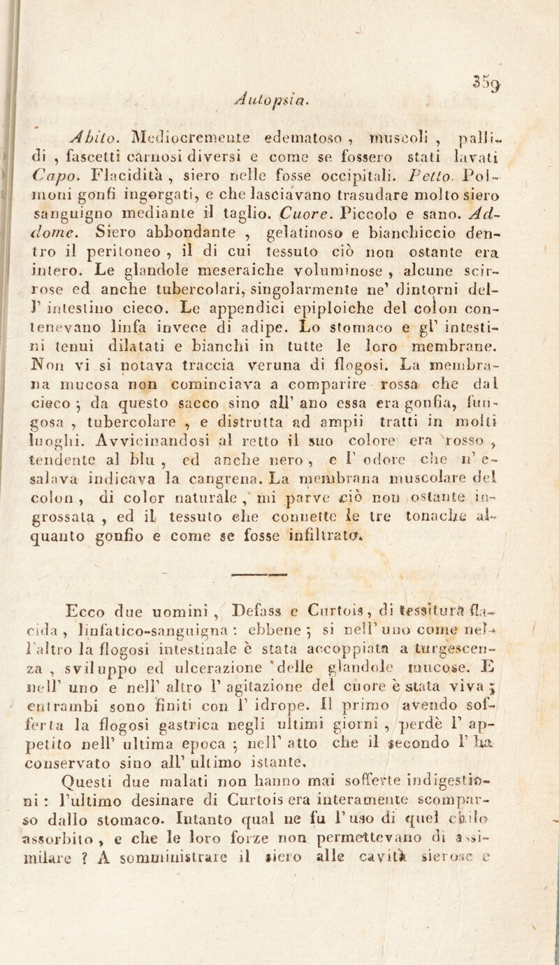 Autopsia. Abito. Mediocremente edematoso , muscoli , palli- di , fascetti carnosi diversi e come se fossero stati lavati Capo. Flacidità , siero nelle fosse occipitali. Petto. Pol- moni gonfi ingorgati, e che lasciavano trasudare molto siero sanguigno mediante il taglio. Cuore. Piccolo e sano. Ad- dome. Siero abbondante , gelatinoso e bianchiccio den- tro il peritoneo , il di cui tessuto ciò non ostante era intero. Le glandoìe meseraiche voluminose , alcune scir- rose ed anche tubercolari, singolarmente ne1 dintorni dei- fi intestino cieco. Le appendici epiploiche del colon con- tenevano linfa invece di adipe. Lo stomaco e gl1 intesti- ni tenui dilatati e bianchi in tutte le loro membrane. Non vi si notava traccia veruna di flogosi. La membra- na mucosa non cominciava a comparire rossa che dal cieco j da questo sacco sino all’ano essa era gonfia, fun- gosa , tubercolare , e distrutta ad ampii tratti in molti luoghi. Avvicinandosi al retto il suo colore era rosso , tendente ai blu , ed anche nero , c 1' odore che n’ c- salava indicava la cangrena. La membrana muscolare del colon , di color naturale , mi parve ciò non ostante in- grossata , ed il tessuto che connette le ire tonache al- quanto gonfio e come se fosse infiltrata. Ecco due uomini , Defass e Cnrtois, di tessitura Pla- cida , linfatico-sanguigna : ebbene ] si nell’ uno come nel-* l’altro la flogosi intestinale è stata accoppiata a turgescen- za , sviluppo ed ulcerazione delle glandolo mucose, la nell1 uno e nell’ altro l’agitazione del cuore è stata viva ; entrambi sono finiti con fi idrope. il primo avendo sof- ferta la flogosi gastrica negli ultimi giorni , perde P ap- petito nell’ ultima epoca } nell’ atto che il secondo fi ha conservato sino all’ ultimo istante. Questi due malati non hanno mai sofferte indigestio- ni : l’ultimo desinare di Curtois era interamente scompar- so dallo stomaco. Intanto qua! ne fu l’uso di quel chilo assorbito, e che le loro forze non permettevano di assi- milare ? A somministrare il siero alle cavità sierose e I