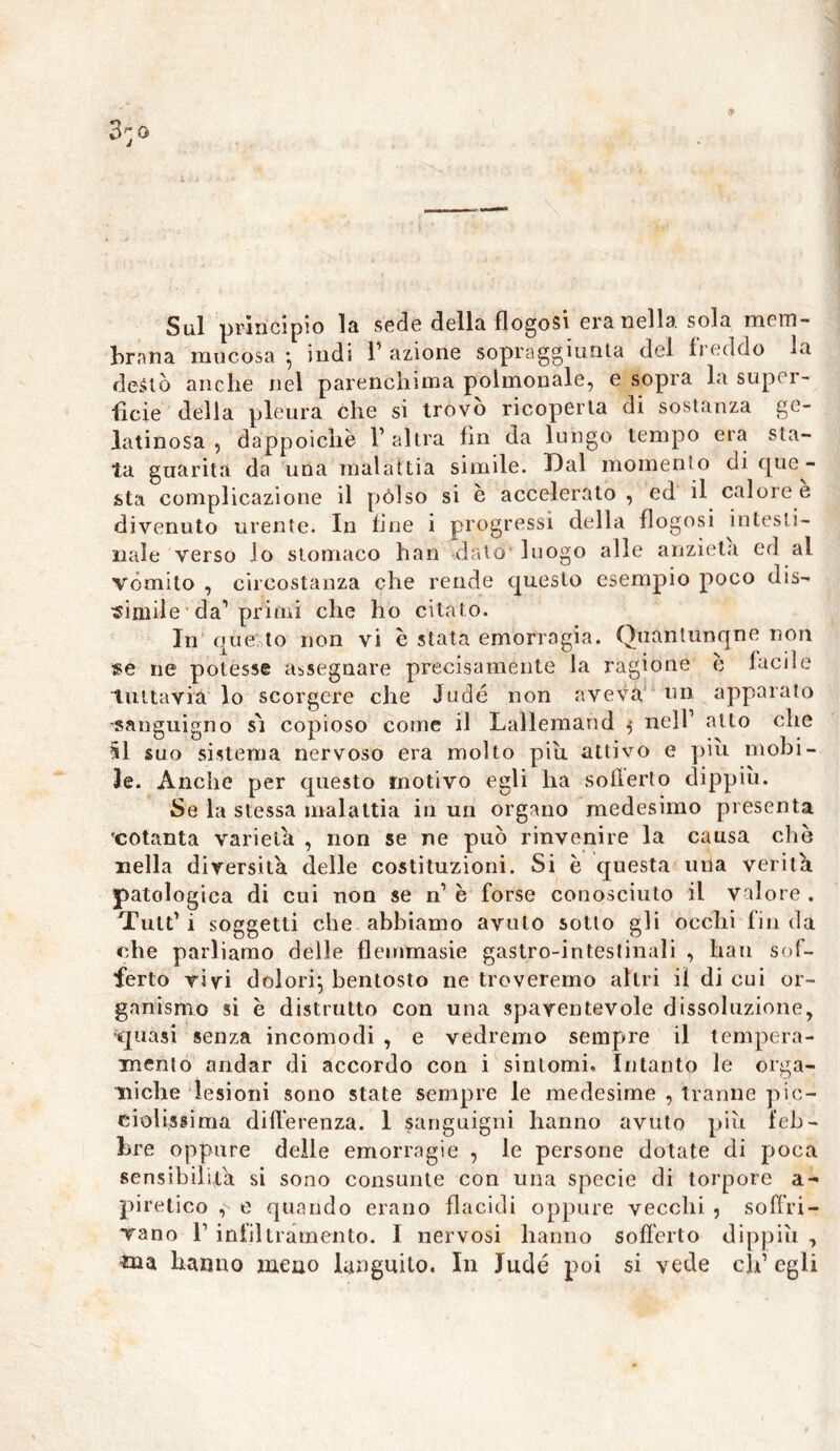 Sul principio la sede della flogosi era nella sola mem- brana mucosa • indi 1’ azione sopraggiunta del freddo la deàtò anche nel parenchima polmonale, e sopra la super- ficie della pleura che si trovo ricoperta di sostanza ge- latinosa , dappoiché l’altra fin da lungo tempo era sta- ta guarita da una malattia simile. Dal momento di que- sta complicazione il pólso si è accelerato , ed il calore e divenuto urente. In line i progressi della flogosi intesti- nale verso lo stomaco han dato' luogo alle anzieta ed al vòmito , circostanza che rende questo esempio poco dis- simile da’primi che ho citato. In questo non vi e stata emorragia. Quantunque non «e ne potesse assegnare precisamente la ragione c facile tuttavia lo scorgere che Judé non aveva un apparato sanguigno s'i copioso come il Lallemand 5 nell’ allo che 51 suo sistema nervoso era molto piu attivo e piu mobi- le. Anche per questo motivo egli ha soilerto dippiù. Se la stessa malattia in un organo medesimo presenta ‘cotanta varietà , non se ne può rinvenire la causa elio nella diversità delle costituzioni. Si è questa una verità patologica di cui non se n’ è forse conosciuto il valore . Tult’ i soggetti che abbiamo avuto sotto gli occhi fin da che parliamo delle flemmasie gastro-intestinali , han sof- ferto rivi dolori^ bentosto ne troveremo altri ii di cui or- ganismo si è distrutto con una spaventevole dissoluzione, 'quasi senza incomodi , e vedremo sempre il tempera- mento andar di accordo con i sintomi. Intanto le orga- niche lesioni sono state sempre le medesime , tranne pic- ciolissima differenza. 1 sanguigni hanno avuto più feb- bre oppure delle emorragie , le persone dotate di poca sensibilità si sono consunte con una specie di torpore a- piretico , e quando erano flacidi oppure vecchi , soffri- vano F infiltramento. I nervosi hanno sofferto dippiù , ma hanno meno languito. In Judé poi si vede eh’ egli