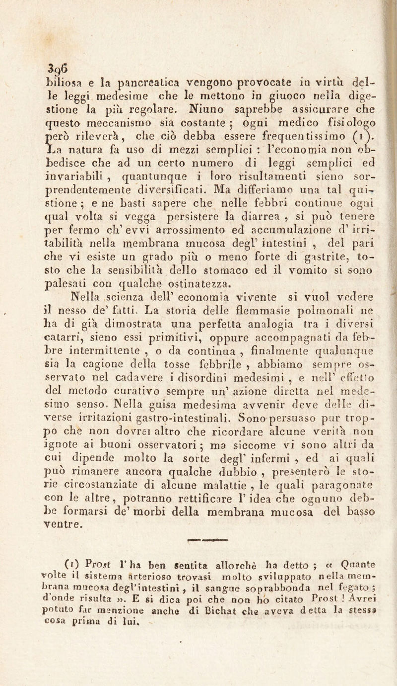 3q6 biliosa e la pancreatica vengono provocate in virtù del- le leggi medesime che le mettono in giuoco nella dige- stione la più regolare. Niuno saprebbe assicurare che questo meccanismo sia costante ; ogni medico fisiologo però rileverò, che ciò debba essere frequentissimo (i). La natura fa uso di mezzi semplici : reconomia non ob- bedisce che ad un certo numero di leggi semplici ed invariabili , quantunque i loro risultomenti sieno sor- prendentemente diversificati. Ma differiamo una tal qni- stione ; e ne basti sapere che nelle febbri continue ogni qual volta si vegga persistere la diarrea , si può tenere per fermo eh1 evvi arrossimento ed accumulazione d1 irri- tabilità nella membrana mucosa degl’ intestini , del pari che vi esiste un grado piu o meno forte di gistrile, to- sto che la sensibilità dello stomaco ed il vomito si sono palesati con qualche ostinatezza. Nella scienza dell1 economia vivente si vuol vedere il nesso de1 fatti. La storia delle flemmasie polrnonali ne ha di già dimostrata una perfetta analogia tra i diversi catarri, sieno essi primitivi, oppure accompagnati da feb- bre intermittente , o da continua , finalmente qualunque sia la cagione della tosse febbrile , abbiamo sempre os- servato nel cadavere i disordini medesimi , e nell1 effetto del metodo curativo sempre un1 azione diretta nel mede- simo senso. Nella guisa medesima avvenir deve delle di- verse irritazioni gastro-intestinali. Sono persuaso par trop- po che non dovrei altro che ricordare alcune verità non ignote ai buoni osservatori ; ma siccome vi sono altri da cui dipende molto la sorte degl infermi , ed ai quali può rimanere ancora qualche dubbio , presenterò le sto- rie circostanziate di alcune malattie , le quali paragonate con le altre, potranno rettificare l1 idea che ognuno deb- be formarsi de1 morbi della membrana mucosa del basso ventre. (1) Projt l’ha ben sentita allorché ha detto ; « Quante volte il sistema arterioso trovasi molto sviluppato nellamern- brana mucosa degl’intestini , il sangue soprabbonda nel fegato; donde risulta ». E si dica poi che non ho citato Prosi ! Avrei potuto far menzione anche di Bichat che aveva detta la stessa cosa prima di lui.