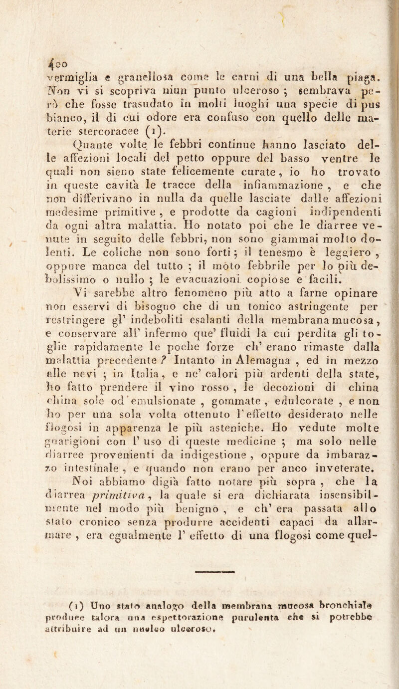 vermiglia e granellosa come le carni di una bella piaga. Non vi si scopriva muri punto ulceroso ; sembrava pe- rò che fosse trasudalo in molli luoghi una specie di pus bianco, il di cui odore era confuso con quello delle ma- terie stercoracee (1). Quante volte le febbri continue hanno lasciato del- ie affezioni locali del petto oppure del basso ventre le quali non sieno state felicemente curate , io ho trovato in queste cavita le tracce della infiammazione , e che non differivano in nulla da quelle lasciate dalle affezioni medesime primitive , e prodotte da cagioni indipendenti da ogni altra malattia. Ho notato poi che le diarree ve- nute in seguito delle febbri, non sono giammai mollo do- lenti. Le coliche non sono forti $ il tenesmo è leggiero, oppure manca del tutto ; il moto febbrile per lo piu de- bolissimo o nullo \ le evacuazioni copiose e facili. Vi sarebbe altro fenomeno piu atto a farne opinare non esservi di bisogno che di un tonico astringente per restringere gl’ indeboliti esalanti della membrana mucosa, e conservare ali1 infermo que1 fluidi la cui perdita gli to- glie rapidamente le poche forze eh1 erano rimaste dalla malattia precedente ? Intanto in Alemagna , ed in mezzo alle nevi 5 in Italia, e ne1 calori più ardenti della state, ho fatto prendere il vino rosso , le decozioni di china china sole od*emulsionate , gommate, edulcorate , e non ho per una sola volta ottenuto l’effetto desiderato nelle flogosi in apparenza le più asteniche. Ho vedute molte guarigioni con 1’ uso di queste medicine \ ma solo nelle diarree provenienti da indigestione , oppure da imbaraz- zo intestinale , e quando non erano per anco inveterate. Noi abbiamo digia fatto notare più sopra , che la diarrea primitiva, la quale si era dichiarata insensibil- mente nel modo più benigno, e ch’era passata allo sialo cronico senza produrre accidenti capaci da allar- mare , era egualmente l1 effetto di una flogosi come quel- (1) Uno stalo analogo della membrana mucosa bronchiale produce talora una espettorazione purulenta ehe si potrebbe attribuire ad un intuito ulceroso.