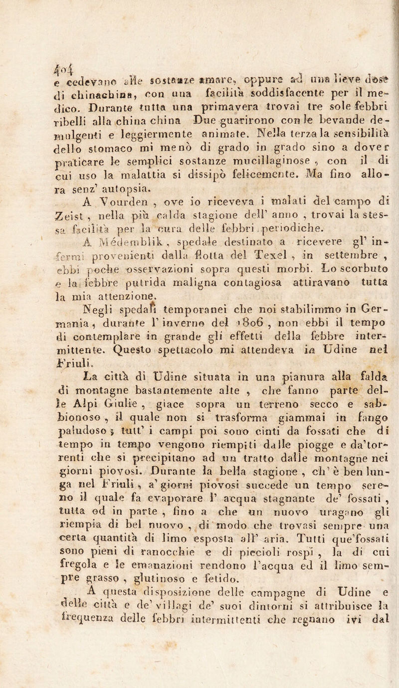 e cedevano alte sostanze armare* oppure ad u'im lieve di ehinaGhioa, con una facilita soddisfacente per il me- dico. Durante tutta una primavera trovai tre sole febbri ribelli alla china china Due guarirono con Je bevande de - Bìulgenti e leggiermente animate. Nella terza la sensibilità dello stomaco mi menò di grado in grado sino a dover praticare le semplici sostanze mucillaginose , con il di cui uso la malattia si dissipò felicemente. Ma fino allo- ra senz1 autopsia. A Vourden , ove io riceveva i malati del campo di Zeist , nella pili calda stagione dell1 anno , trovai la stes- sa facilita per la cura delle febbri periodiche. A M’édemblik , spedale destinato a ricevere gl1 in- ferrai provenienti dalla flotta del Texel , in settembre , ebbi po che osservazioni sopra questi morbi. Lo scorbuto e la febbre putrida maligna contagiosa attiravano tutta la mia attenzione. Negli spedali temporanei che noi stabilimmo in Ger- mania , durante V inverno del >806, non ebbi il tempo di contemplare in grande gli effetti della febbre inter- mittente. Questo spettacolo mi attendeva in Udine nei Friuli. La città di Udine situata in una pianura alla falda di montagne bastantemente alte , che fanno parte del- le Alpi Giulie , giace sopra un terreno secco e sab- bionoso , il quale non si trasforma giammai in fango paludoso $ tult* i campi poi sono cinti da fossati che di tempo in tempo vengono riempiti dalle piogge e da’tor- centi che si precipitano ad un tratto dalie montagne nei giorni piovosi. Durante la bella stagione, eh è ben lun- ga nel Friuli, aggiorni piovosi succede un tempo sere-- no il quale fa evaporare 1’ acqua stagnante de7 fossati , tutta od in parte , fino a che un nuovo uragano gli riempia di bel nuovo , di modo che trovasi sempre una certa quantità di limo esposta all1 aria. Tutti que’fossati sono pieni di ranocchie e di piccioli rospi , la di cui fregola e le emanazioni rendono Tacqua ed il limo sem- pre grasso , glutinoso e fetido. A questa disposizione delle campagne di Udine e delle citta e de1 villagi de’ suoi dintorni si attribuisce la