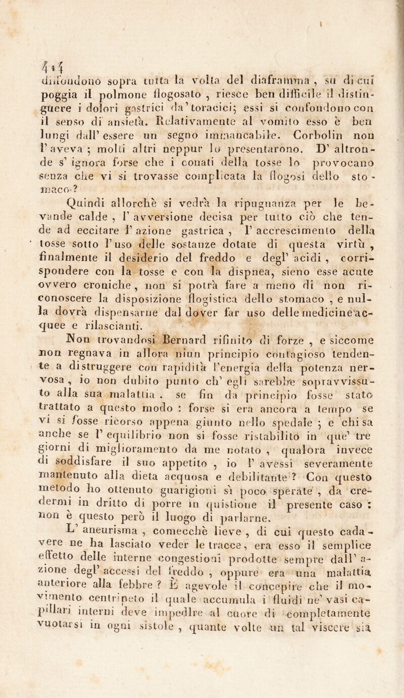 H diilonJono sopra tutta la volta del diaframma , su dì cui poggia il polmone flogosato , riesce ben difficile il drslin- gttere i dolori gastrici da1 toracici; essi si confondono cori il senso di ansietà. Relativamente al vomito esso é ben lungi dall1 essere un segno immancabile. Corbolin non r aveva ; molti altri neppur lo presentarono. D’ altron- de s' ignora forse che i conati della tosse lo provocano senza ciré vi si trovasse complicata la ffogosi dello sto - xnaco- ? Quindi allorché si vedrà la ripugnanza per le be- vande calde , l1 avversione decisa per tutto ciò che ten- de ad eccitare Razione gastrica, R accrescimento della tosse sotto l’uso delle sostanze dotate di questa virtù , finalmente il desiderio del freddo e degl1 acidi , corri- spondere con la tosse e con la dispnea, sieno esse acute ovvero croniche , non si potrà fare a meno di non ri- conoscere la disposizione flogistica dello stomaco , e nul- la dovrà dispensarne dal dover far uso delle medicine ac- quee e rilasciami. Non trovandosi Bernard rifinito di forze , e siccome non regnava in allora niun principio contagioso tenden- te a distruggere con rapidità l’energia della potenza ner- vosa, io non dubito punto ch’egli sarebbe sopravvissu- to alla sua malattia , se fin da principio fosse stato trattato a questo modo : forse si era ancora a tempo se vi si fòsse ricorso appena giunto nello spedale ; e chi sa anche se R equilibrio non si fosse ristabilito in que’ tre giorni di miglioramento da me notato , qualora invece di soddisfare il suo appetito , io R avessi severamente mantenuto alla dieta acquosa e debilitante ? Con questo metodo ho ottenuto guarigioni sò poco sperate , da cre- dermi in dritto di porre in quislione il presente caso : non è questo però il luogo di parlarne. L’aneurisma, comecché lieve, di cui questo cada- vere ne ha lasciato veder le tracce, era esso il semplice effetto delle interne congestioni prodotte sempre dall’ a- zione degl accessi del Ireddo , oppure era una malattia, anteriore alia febbre ? jb agevole il concepire che il mo- vimento centripeto il quale accumula i fluidi ne’vasi ca- pillari interni deve impedire al cuore di completamente vuotarsi in ogni sistole , quante volte un tal viscere sia