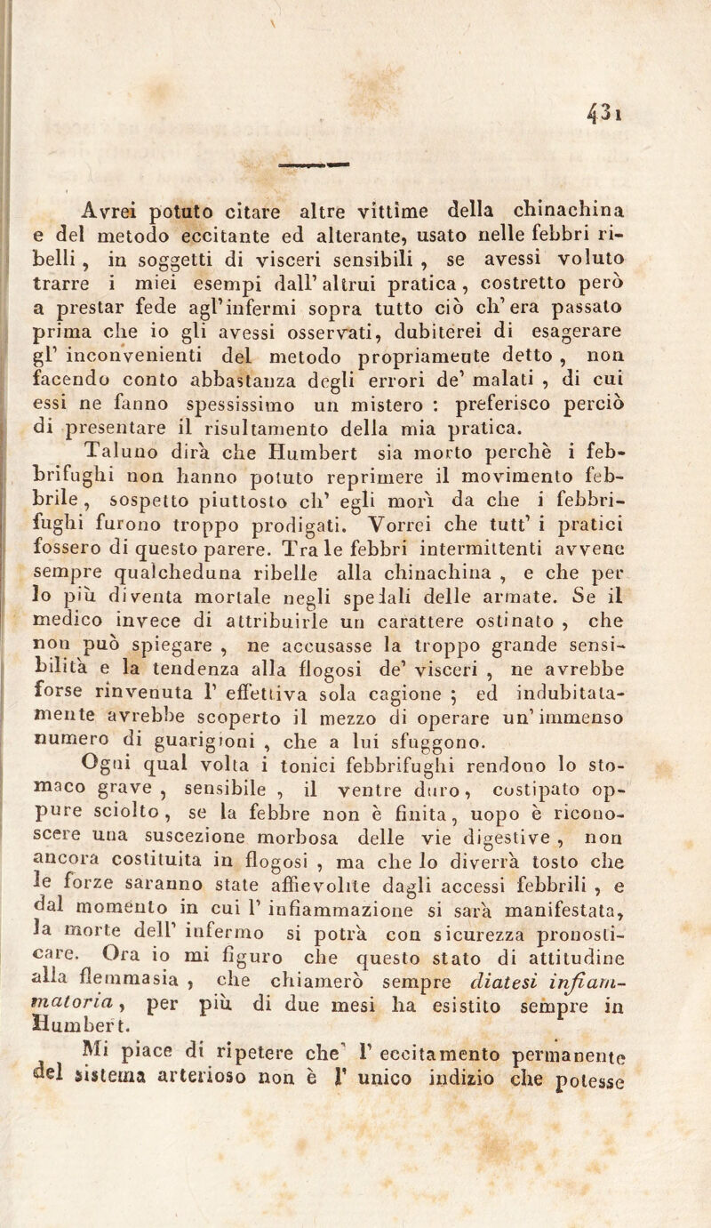 Avrei potato citare altre vittime della chinachina e del metodo eccitante ed alterante, usato nelle febbri ri- belli , in soggetti di visceri sensibili , se avessi voluto trarre i miei esempi dall1 altrui pratica, costretto però a prestar fede agl1 infermi sopra tutto ciò ch’era passato prima che io gli avessi osservati, dubiterei di esagerare gl1 inconvenienti dei metodo propriameute detto , non facendo conto abbastanza degli errori de1 malati , di cui essi ne fanno spessissimo un mistero : preferisco perciò di presentare il risultamento della mia pratica. Tal uno dira che Humbert sia morto perchè i feb- brifughi non hanno potuto reprimere il movimento feb- brile , sospetto piuttosto eh1 egli mori da che i febbri- fughi furono troppo prodigati. Vorrei che tutt1 i pratici fossero di questo parere. Tra le febbri intermittenti avvene sempre qualcheduna ribelle alla chinachina , e che per lo più diventa mortale negli spelali delle armate. Se il medico invece di attribuirle un carattere ostinato , che non può spiegare , ne accusasse la troppo grande sensi- bilità e la tendenza alla flogosi de1 visceri , ne avrebbe forse rinvenuta l1 effettiva sola cagione ; ed indubitata- mente avrebbe scoperto il mezzo di operare un’immenso numero di guarigioni , che a lui sfuggono. Ogni qual volta i tonici febbrifughi rendono lo sto- maco grave, sensibile , il ventre duro, costipato op- pure sciolto, se la febbre non è finita, uopo è ricono- scere una suscezione morbosa delle vie digestive , non ancora costituita in flogosi , ma che lo diverrà tosto che le forze saranno state affievolite dagli accessi febbrili , e dal momento in cui l1 infiammazione si saia manifestata, la morte dell1 infermo si potrà con sicurezza pronosti- care. Ora io mi figuro che questo stato di attitudine alia flemma sia , che chiamerò sempre diatesi infiam- matoria , per piu di due mesi ha esistito sempre in Humbert. Mi piace di ripetere che l1 eccitamento permanente sistema arterioso non è T unico indizio che potesse