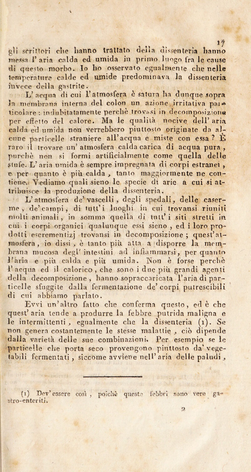 sf gli sCriHóH die hanno trattato cieila dissenterìa hanno inessa l’aria calda ed umida in primo luogo fra le cause di questo morbo. Io ho osservato egualmente che nelle temperature calde ed umide predominava la dissenteria invece della gastrite. L’acqua di cui l’atmosfera è satura ha dunque sopra la membrana interna del colon un azione irritativa pai*» ticoìare : indubitatamente perchè trovasi in decomposizione per effetto del calore. Ma le qualità nocive dell’ aria calda ed umida non verrebbero piuttosto originate da al- cune particelle straniere all’acqua e miste con essa ? È raro il trovare un’atmosfera calda carica di acqua pura, purché non si formi artificialmente come quella delle stufe. L’aria umida è sempre impregnata di corpi estranei , e per quanto è più calda , tanto maggiormente ne con- tiene. Vediamo quali sieno le specie di arie a cui si at- tribuisce la produzione della dissenteria. L’atmosfera de’vascelli , degli spedali, delle caser- me, de’campi, di tutt’i luoghi in cui trovansi riuniti molti animali, in somma quella di tutt’i siti stretti in cui i corpi organici qualunque essi sieno , ed i loro pro- dotti escrementizj trovansi in decomposizione ; quest’at- mosfera , io dissi, è tanto più atta a disporre la mem- brana mucosa degl’ intestini ad infiammarsi, per quanto l’ària e più calda e più umida. Non è forse perchè l’acqua ed il calorico , che sono i due più grandi agenti della decomposizione , hanno sopraccaricata l’aria di par- ticelle sfuggite dalla fermentazione de’corpi putrescibili di cui abbiamo parlalo. Evvi un’altro fatto che conferma questo, ed è che quest’ aria tende a produrre la febbre putrida maligna e le intermittenti , egualmente che la dissenteria (1). Se non genera costantemente le stesse malattie , ciò dipende dalla varietà delie sue combinazioni. Per esempio se le particelle che porta seco provengono piuttosto da’ vege- tabili fermentati , siccome avviene nell’aria delle paludi., (1) Dev’essere cosi , poiché queste febbri sorto vere ga« siro-enterith 9