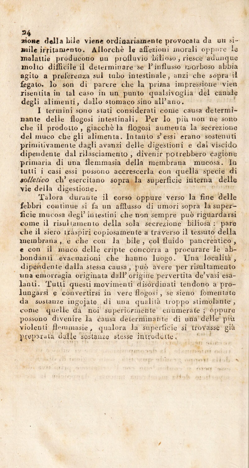 H sdon* della bile viene ordinariamente provocata da un mi- litile irritamento. Allorché le affezioni morali oppure la malattie producono un piofluvio bilioso , riesce adunque molto diffìcile il determinare se l’influsso morboso abbia agito a preferenza sul tubo intestinale, anzi che sopra il fegato, lo son di parere che la prima impressione vieti risentita in tal caso in un punto qualsivoglia del canale degli alimenti, dallo stomaco sino all’ano. I termini sono stati considerali come causa determi- nante delle flogosi intestinali. Per lo più non ne sono che il prodotto, giacche la flogosi aumenta la secrezione del muco che gii alimenta. Intanto s’essi erano sostentiti primitivamente dagli avanzi delle digestioni e dal viscido dipendente dal rilasciamento , divenir potrebbero cagione primaria di una flemmasia della membrana mucosa. In tutti i casi essi possono accrescerla con quella specie di solletico eh’ esercitano sopra la superfìcie interna delle vie della digestione. Talora durante il corso oppure verso la fine delle febbri continue si fa un afflusso di umori sopra la super- fìcie mucosa degl’ intestini che non sempre può riguardarsi come il risuìlamento della sola secrezione biliosa: pare che il siero traspiri copiosamente a traverso il tessuto della membrana , é che con la bile , col fluido pancreatico , e con il muco delle cripte concorra a procurare le ab- bondanti evacuazioni che hanno luogo. Una località, dipendente dalla stessa causa, può avere per risullamento una emorragia originata dall’origine pervertita de’vasi esa- lanti. Tutti questi movimenti disordinati tendono a pro- lungarsi e convertirsi in vere flogosi , se sieno fomentate da sostanze ingoiate di una qualità troppo stimolante , come quelle da noi superiormente enumerate ; oppure possono divenire la causa determinante di una delle più violenti ffemmasie, qualora la superfìcie si trovasse già preparata dalle sostanze stesse introdotte. • • ' .-fi-' »'»'>• i r j ... * * « • » . i ^