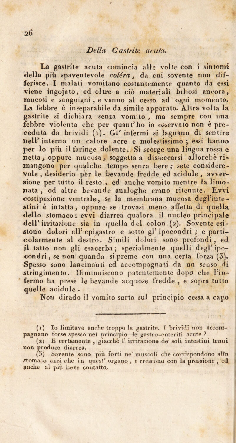 Della Q a strite acuta. La gastrite acuta comincia «alle volte con i sintomi della più spaventevole colèra, da cui sovente non dif- ferisce. I malati vomitano costantemente quanto da essi viene ingojato, ed oltre a ciò materiali biliosi ancora, mucosi e sanguigni , e vanno al cesso ad ogni momento. La febbre è inseparabile da simile apparato. Altra volta la gaslrite si dichiara senza vomito , ma sempre con una febbre violenta che per quant’ho io osservato non è pre- ceduta da brividi (1). Gl/ infermi si lagnano di sentire nell’ interno un calore acre e molestissimo j essi hanno per lo più il faringe dolente. Si scorge una lingua rossa e netta, oppure mucosa, soggetta a disseccarsi allorché ri- mangono per qualche tempo senza bere,* sete considere- vole , desiderio per le bevande fredde ed acidule , avver- sione per tutto il resto , ed anche vomito mentre la limo- nata , od altre bevande analoghe erano ritenute. Evvi costipazione ventrale, se la membrana mucosa degl’inte- stini è intatta, oppure se trovasi meno affetta di quella dello stomaco: evvi diarrea qualora il nucleo principale dell’irritazione sia in quella del colon (2). Sovente esi- stono dolori all1 2 3 * 5 epigastro e sotto gl5 ipocondri ; e parti- colarmente al destro. Simili dolori sono profondi , ed jl tatto non gli esacerba ; spezialmente quelli degl’ ipo- condri, se non quando si preme con una certa forza (3). Spesso sono lancinanti ed accompagnati da un senso di stringimento. Diminuiscono patentemente dopo' che l’in- fermo ha prese le bevande acquose fredde , e sopra tutto quelle acidule . Non dirado il vomito surto sul principio cessa a capo (1) Io limitava anche troppo la gastrite. T brividi non accom- pagnano forse spesso nel principio le gastro-enteriti acute ? (2) E certamente , giacché i’ irritazione de’ soli intestini tenui non produce diarrea. (3) Sovente sono più forti ne' muscoli che corrispondono alto .stomaco anzi che in quest’ organo, e crescono con la pressione , ed anche al più lieve contatto.