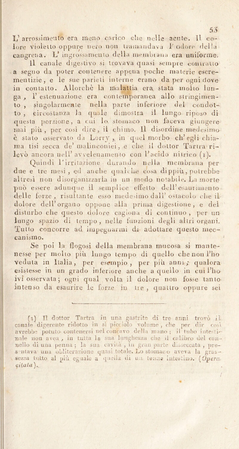 JJ arrossimeulo era meno carico che nelle acute. Il co- lore violetto oppure nero non tramandava 1' odore della cancrena. L(i) * * * 5 ingrossamento della membrana era uniforme. Il canale digestivo si trovava quasi sempre contralto a segno da poter contenere appena poche materie escre- mentizie, e le sue parieli interne erano da per ogni dove in contatto. Allorché la malattia era. stata molto lun- ga., l’estenuazione era contemporanea allo stringimen- to , singolarmente nella parte inferiore del condot- to , pircostanza la quale dimostra il lungo riposo di questa porzione, a cui io. stomaco non faceva giungere inai più, per così dire, il chimo. Il disordine medesimo è, stato osservato da Lorry , in quel morbo ch’egli chia- ma tisi secca de’ malinconici, e che il dottor Tartra ri- levò ancora nell’ avvelenameli io con l’acido nitrico (i). Quindi 1/irri lozione durando nella membrana per due e tre mesi, ed anche quali he cosa dippiù, potrebbe- altred non disorganizzarla in un modo notabile. La morte può essere adunque il semplice effetto dell’esaurimento delle forze j risultante esso medesimo dall’ostacolo che il dolore dell’organo oppone alia prima digestione, e del disturbo che questo dolore cagiona di continuo , per un lungo spazio di tempo, nelle funzioni degli altri organi. Tono concorre ad impegnarmi di adottare questo mec- canismo. Se poi la flogosi della membrana mucosa si mante- nesse per molto più lungo tempo di quello che non l’ho veduta in Italia, per esempio, per più anni,/ qualora esistesse in un grado inferiore anche a quello in cui i’ho ivi osservala • ogni qual volta il dolore non fosse tanto intenso da esaurire le forze in Ue , quattro oppure sei (i) Il dottor Tartra in una gastrite di. tre anni trovò il canate digerente ridotto in sì picciolo volume , che per dir cosi avrebbe potuto contenersi nel concavo della mano; il tubo interi- nale non avea in tutta la sua lunghezza che il calibro del can- nello di una penna ; la sua cavila , in gran parte disseccata , pre- § 'utaya una obliterazione quasi totale. Lo stomaoo aveva la gras- sezza tutto al più eguale a quella di uà tenue intestino. [Opera. liUata). t