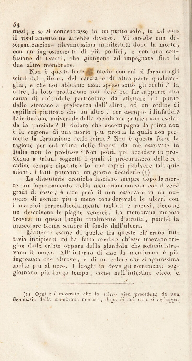 mesi - e se si concentrasse in un punto solo, in tal caso il risultamento ne sarebbe diverso. Vi sarebbe una di- sorganizzazione rilevantissima manifestata dopo la morte,, con un ingrossamento di più pollici , e con una con- fusione di tessuti., che giungono ad impegnare fino le due altre membrane. Non è questo forse modo con cui si formano gli scirri del piloro , del cardia o di altra parte qualsivo- glia , e che noi abbiamo assai spesso sotto gli occhi ? In, oltre, la loro produzione non deve poi far supporre una causa di un’ indole particolare dà affettare un punto dello stomaco a preferenza dell’ altro , od un ordine di capillari piuttosto che un altro , per esempio i linfatici? L’irritazione universale della membrana gastrica non esclu- de la parziale ? Il dolore che accom pagna la prima non è la cagione di una morte più pronta la quale non per- mette la formazione dello scirro ? Non è questa forse la ragione per cui niuna delle flegosi da me osservate in Italia non lo produsse ? Non potrà poi accadere in pro- sieguo a taluni soggetti i quali si procurassero delie re- cidive sempre ripetute ? Io non saprei risolvere tali qui- stioni : i fatti potranno un giorno deciderle (i). Le dissenterie croniche lasciano sempre dopo la mor- te un ingrossamento della membrana mucosa con diversi gradi di rosso; è raro però il non osservare in un nu- mero di uomini più o meno considerevole le ulceri con i margini perpendicolarmente tagliati e rugosi, siccome ne descrivono le piaghe veneree. La membrana mucosa trovasi in questi luoghi totalmente distrutta ^ poiché la muscolare forma sempre il fondo dell’ulcera. L’attento esame di quelle fra queste eh’erano tut- tavia incipienti mi ha fatto credere ch’esse traevano ori- gine dalle cripte oppure dalle glandole che somministra- vano il muco. All’ intorno di esse la membrana è più, ingrossata che altrove , e di un colore che si approssima molto più al nero. I luoghi in dove gli escrementi sog- giornano più lungo tempo, come nell’intestino cieco e, (1) Oggi è dimostrato che io scirro vien preceduto da una flemmasia della membrana mucosa , dopo, di cui esso si sviluppa.