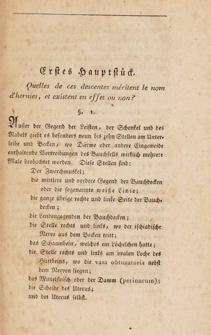@rffe§ £auptjlücf. Quelles de ces „descentes meritent le norti dlhernies, et existent en eff et ou non ? K. §. 1- S)f . ■v^u^ev ber (B-egenb bev Reiften / ber Scf)enfet unb be$ gtebt e$ befonberä neun bi$ $el>n Stetten am Unter« (etoe unb Reefen / wo Särme ober anbere (Singeweibe entfjaftenbe Vortreibungen bei V>aucf)fett$ wirbltcf) mehrere V?a(e beobachtet worben. £>iefe Stetten ftnb: X)er Bwerdjmulbel; bie mittlere unb rorbere ©egenb ber Vaudfjbedben ober bie fogenannte weiße 2 inte; bie san^e übrige rechte unb linh Seite ber Vaud)« beeben; bie £enbengegenben ber Vaud)becben; bie Stelle red)tl unb (inbl, wo ber ifebtabifefre 9?eroe aul bent Vecben tritt; baö Sd}aambeiti/ weickel ein Löchelchen hatte; bie (stelle red)t$ unb linbl am oralen Oodje bei Jpuftbeinä/ wo bie vasa obturatoria itebjb bem Herren liefen; bal 9[)?ittelfleifd) °ber ber £Damttt (perinaeum); bie Scheibe bei Uterul; unb bet Uterul felbfb.